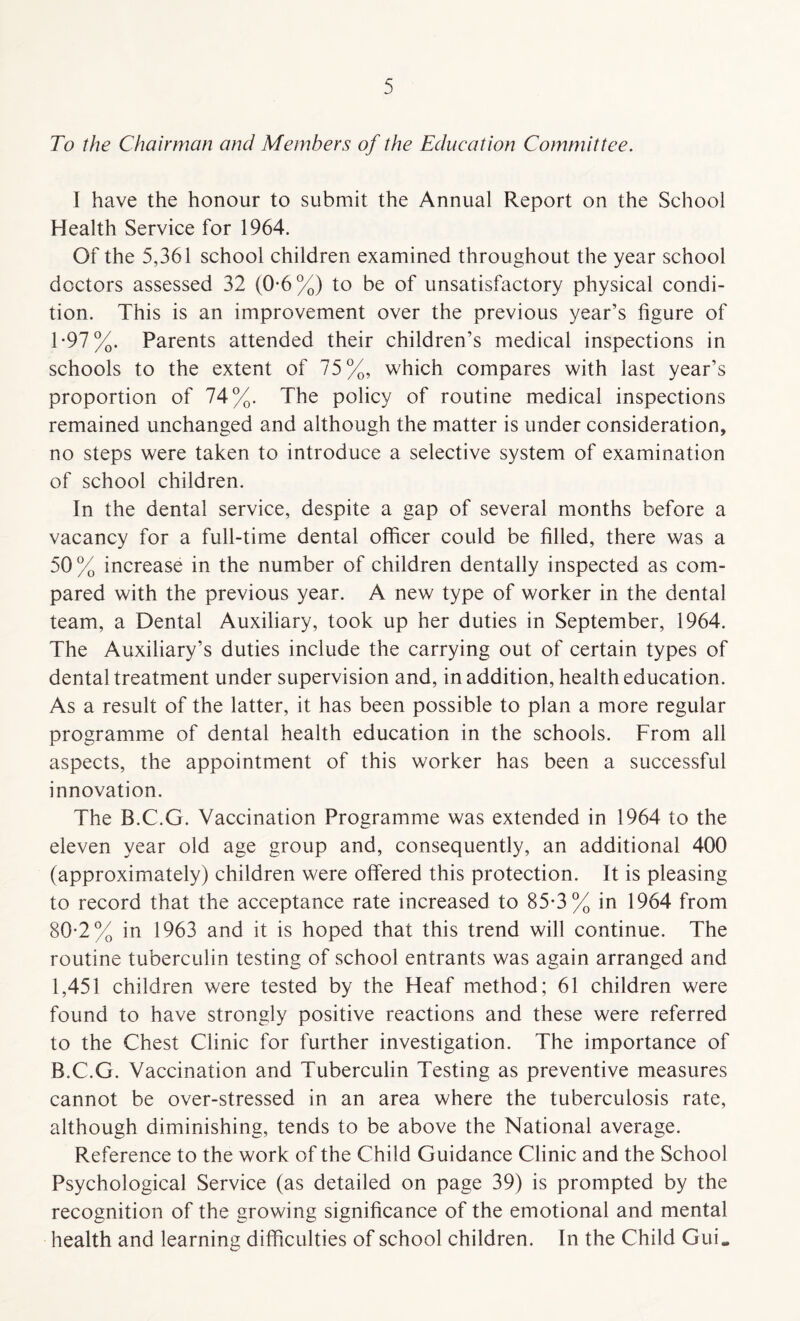 To the Chairman and Members of the Education Committee. I have the honour to submit the Annual Report on the School Health Service for 1964. Of the 5,361 school children examined throughout the year school doctors assessed 32 (0-6%) to be of unsatisfactory physical condi¬ tion. This is an improvement over the previous year’s figure of 1-97%. Parents attended their children’s medical inspections in schools to the extent of 75%, which compares with last year’s proportion of 74%. The policy of routine medical inspections remained unchanged and although the matter is under consideration, no steps were taken to introduce a selective system of examination of school children. In the dental service, despite a gap of several months before a vacancy for a full-time dental officer could be filled, there was a 50 % increase in the number of children dentally inspected as com¬ pared with the previous year. A new type of worker in the dental team, a Dental Auxiliary, took up her duties in September, 1964. The Auxiliary’s duties include the carrying out of certain types of dental treatment under supervision and, in addition, health education. As a result of the latter, it has been possible to plan a more regular programme of dental health education in the schools. From all aspects, the appointment of this worker has been a successful innovation. The B.C.G. Vaccination Programme was extended in 1964 to the eleven year old age group and, consequently, an additional 400 (approximately) children were offered this protection. It is pleasing to record that the acceptance rate increased to 85*3% in 1964 from 80-2% in 1963 and it is hoped that this trend will continue. The routine tuberculin testing of school entrants was again arranged and 1,451 children were tested by the Heaf method; 61 children were found to have strongly positive reactions and these were referred to the Chest Clinic for further investigation. The importance of B.C.G. Vaccination and Tuberculin Testing as preventive measures cannot be over-stressed in an area where the tuberculosis rate, although diminishing, tends to be above the National average. Reference to the work of the Child Guidance Clinic and the School Psychological Service (as detailed on page 39) is prompted by the recognition of the growing significance of the emotional and mental health and learning difficulties of school children. In the Child GuL