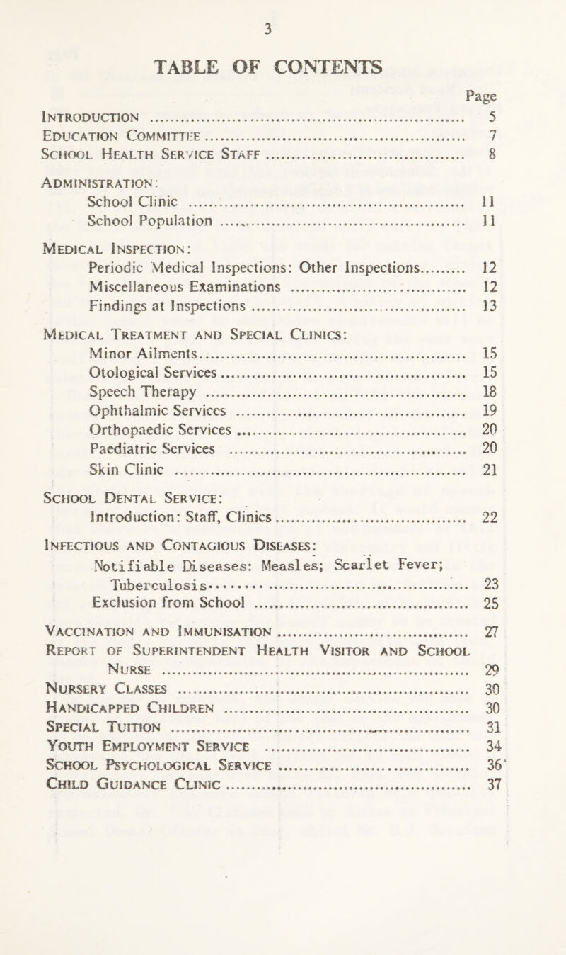 TABLE OF CONTENTS Page Introduction . 5 Education Committee... 7 School Health Service Staff. 8 Administration: School Clinic ......... H School Population ... li Medical Inspection: Periodic Viedical inspections: Other inspections. 12 Miscellaneous Examinations ..... 12 Findings at Inspections.... 13 Medical Treatment and Special Clinics: Minor Ailments..... 15 Otological Services... 15 Speech Therapy .... 18 Ophthalmic Services ..... 19 Orthopaedic Services .... 20 Paediatric Services ... 20 Skin Clinic . 21 School Dental Service: Introduction: Staff, Clinics.... 22 Infectious and Contagious Diseases: Notifiable E^seases: Measles; ^arlet Fever; Tuberculosis. 23 Exclusion from School ...... 25 Vaccination and Immunisation .. 27 Report of Superintendent Health Visitor and School Nurse .. 29 Nursery Classes ......... 30 Handicapped Children .. 30 Special Tuition ......... 31 Youth Employment Service .. 34 School Psychological Service ........ 36' Child Guidance Clinic... 37