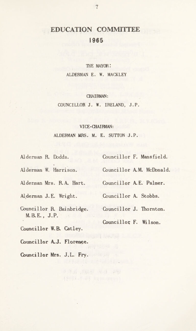 EDUCATION COMMITTEE !966 THE mayor: ALDERMAN E. W. MACKLEY CHAIRMAN: COUNCILLOR J. W. IRELAND, J.P. VICE-CHAIRMAN: ALDERMAN MRS. M. E. SUTTON J.P. Alderman R. Dodds. Councillor F. Mansfield. Alderman W. Harrison. Councillor A.M, McDonald. Alderman Mrs. R. A, Hart. Councillor AE. Palmer. Alderman J.E. Wright. Councillor A. Stobbs. Councillor R. Bainbridge. M. 8. E,, J.P. Councillor J. Thornton. Councillor F, Wilson. Coancillor W.R Catiey. Gsimcillor AJ. Florence. Councillor Mrs. J,L. Fry.