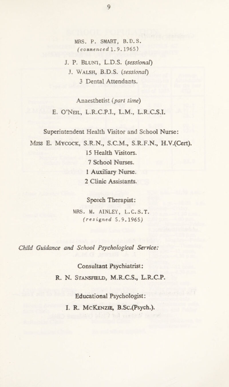 MRS. P. SMART, B.D.S. (commenced 1.9,1965) J. P. Bluni, L.D.S. {sessional) J. Walsh, B.D.S. (sessioml) 3 Dental Attendants. Anaesthetist (part time) E. O’NeL, L.R.C.P.L, L.M., L.R.C.S.L Superintendent Health Visitor and School Nurse: Miss E. Mycock, S.R,N., S.C.M., S.R.F.N., H.V.(C€it). 15 Health Visitors. 7 School Nurses. 1 Auxiliary Nurse. 2 Clinic Assistants. Speech Hiempist: MRS, M. AINLEY. L.C.S.T. (resigned 5,9.1965) Child Gurnee and School Psychological Service: Consultant Psychiatrist: R. N. Stansfuld, M.R.C.S.* L.R.C.P. Educational Psychologist: I, R. McKenzie, B,Sc,(Psych,).