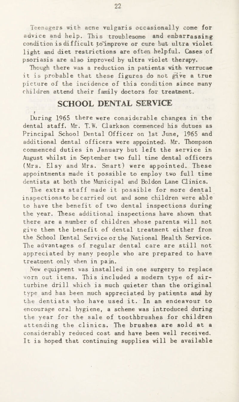 Teenagers with acne vulgaris occasionally come for advice and help. This troublesome find embarrassing condition is difficult to~improve or cure but ultra violet light and diet restrictions are often helpful. Cases of psoriasis are also improved by ultra violet therapy. Though there was a reduction in patients with verrucae it is probable that these figures do not give a true picture of the incidence of this condition since many children attend their family doctors for treatment. SCHOOL DENIAL SERVICE During 1965 there were considerable changes in the dental staff. Mr. T.W. Clarkson commenced his dutues as Principal School Dental Officer on 1st June, 1965 and additional dental officers were appointed’. Mr. Thompson commenced duties in January but left the service in August whilst in September two full time dental officers (Mrs. Elsy and Mrs. Smart) were appointed. These appointments made it possible to employ two full time dentists at both the Municipal and Boldon Lane Clinics. The extra staff made it possible for more dental inspections to be carried out and some children were able to have the benefit of two dental inspections during the year. These additional inspections have shown that there are a number of children ^whose parents will not give them the benefit of dental treatment either from the School Dental Service or the National Health Service. The advantages of regular dental care are still not appreciated by many people who are prepared to have treatment only when in pain. New equipment was installed in one surgery to replace worn out items. This included a modern type of air- turbine drill which is much quieter than the original type and has been much appreciated by patients atid by the dentists who have used it. In an endeavour to encourage oral hygiene, a scheme was introduced during the year for the sale of toothbrushes for children attending the clinics. The brushes are sold at a considerably reduced cost and have been well received. It is hoped that continuing supplies will be available