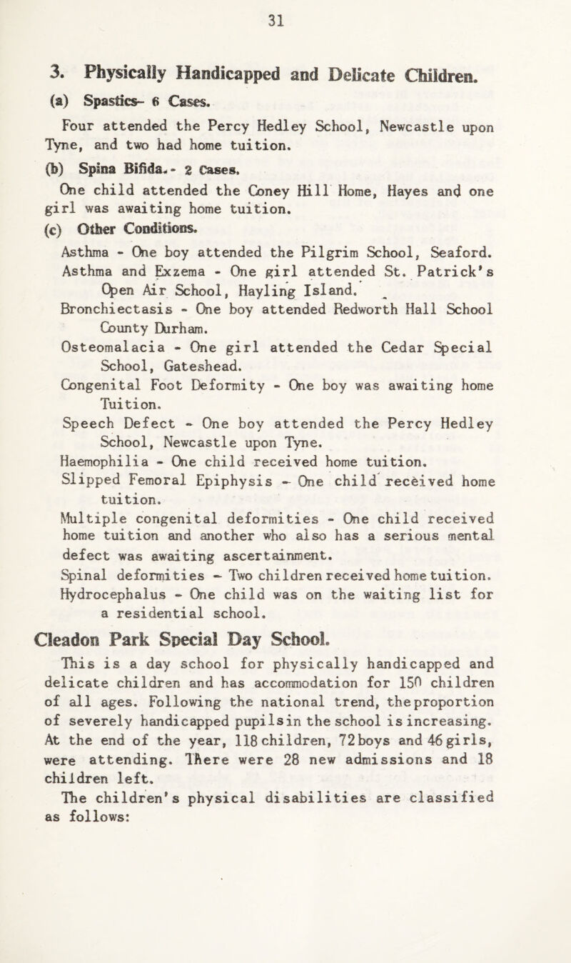 3. Physically Handicapped and Delicate Children. (a) Spastics- 6 Cases. Four attended the Percy Hedley School, Newcastle upon Tyne, and two had home tuition. (b) Spina z Cases. One child attended the Coney Hill Home, Hayes and one girl was awaiting home tuition. (c) Other Condlttons. Asthma - One boy attended the Pilgrim School, Seaford. Asthma and ^zema - One girl attended St. Patrick's C^en Air School, Hayling Island. Bronchiectasis « Oie boy attended Redworth Hall School County Durham. Osteomalacia - One girl attended the Cedar Special School, Gateshead. Congenital Foot Deformity » One boy was awaiting home Tuition. Speech Defect - One boy attended the Percy Hedley School, Newcastle upon Tyne. Haemophilia - One child received home tuition. Slipped Femoral Epiphysis - One child received home tuition. Multiple congenital deformities « One child received home tuition and another who also has a serious mental defect was awaiting ascertainment. Spinal deformities - Two children received home tuition. Hydrocephalus * One child was on the waiting list for a residential school. Cleadon Park Special Day School. Hiis is a day school for physically handicapped and delicate children and has accommodation for 150 children of all ages. Following the national trend, the proportion of severely handicapped pupilsin the school is increasing. At the end of the year, 118children, 72boys and46girls, were attending. There were 28 new admissions and 18 children left. The children's physical disabilities are classified as follows: