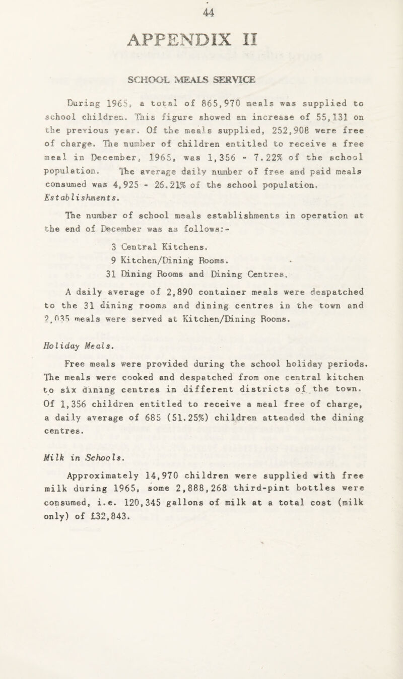 APPENDIX II SCHOOL :V1EALS SERVICE During 1965i & total of 865,970 meals was supplied to school children. This figure showed an increase of 55,131 on cbe previous year. Of the meals supplied, 252,908 were free of charge. The number of children entitled to receive a free meal in December, 1965, was 1,356 - 7.22% of the school population. The average daily number of free and paid meals consumed was 4,925 - 26.21% o£ the school population. Establishments. The number of school meals establishments in operation at the end of December was as foilows:- 3 Central Kitchens. 9 Kitchen/Dining Rooms. 31 Dining Rooms and Dining Centres. A daily average of 2,890 container meals were despatched to the 31 dining rooms and dining centres in the town and 2,(135 meals were served at Kitchen/Dining Rooms. Holiday Meals. Free meals were provided during the school holiday periods. The meals were cooked and despatched from one central kitchen to six dining centres in different districts of the town. Of 1,356 children entitled to receive a meal free of charge, a daily average of 685 (51.25%) children attended the dining centres. Milk in Schools. Approximately 14,970 children were supplied with free milk during 1965, some 2,888,268 third-pint bottles were consumed, i.e. 120,345 gallons of milk at a total cost (milk only) of £32,843.