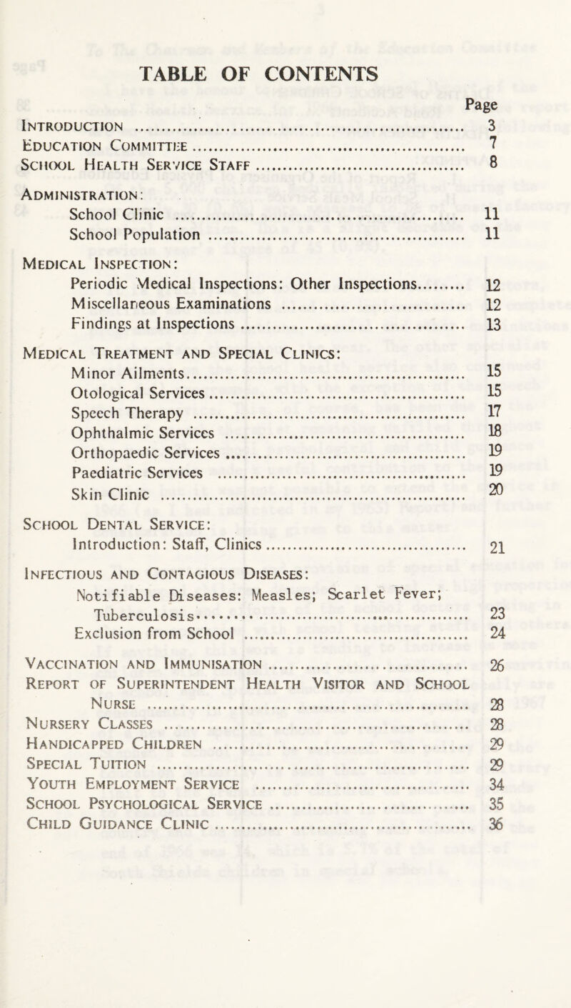 TABLE OF CONTENTS Page Introduction ... 3 Education Committee.. 7 School Health Service Staff. 8 Administration: School Clinic . 11 School Population . 11 Medical Inspection: Periodic Medical Inspections: Other Inspections. 12 Miscellaneous Examinations . 12 Findings at Inspections. 13 Medical Treatment and Special Clinics: Minor Ailments. 15 Otological Services. 15 Speech Therapy ... 17 Ophthalmic Services . 18 Orthopaedic Services... 19 Paediatric Services . 19 Skin Clinic . 20 School Dental Service: Introduction: Staff, Clinics.. 21 Infectious and Contagious Diseases: Notifiable Diseases: Measles; Scarlet Fever; Tuberculosis* •••• ....*. 23 Exclusion from School .... 24 Vaccination and Immunisation...... 26 Report of Superintendent Health Visitor and School Nurse .. 28 Nursery Classes . 28 Handicapped Children . 29 Special Tuition . 29 Youth Employment Service ..... 34 School Psychological Service ..... 35 Child Guidance Clinic..... 36