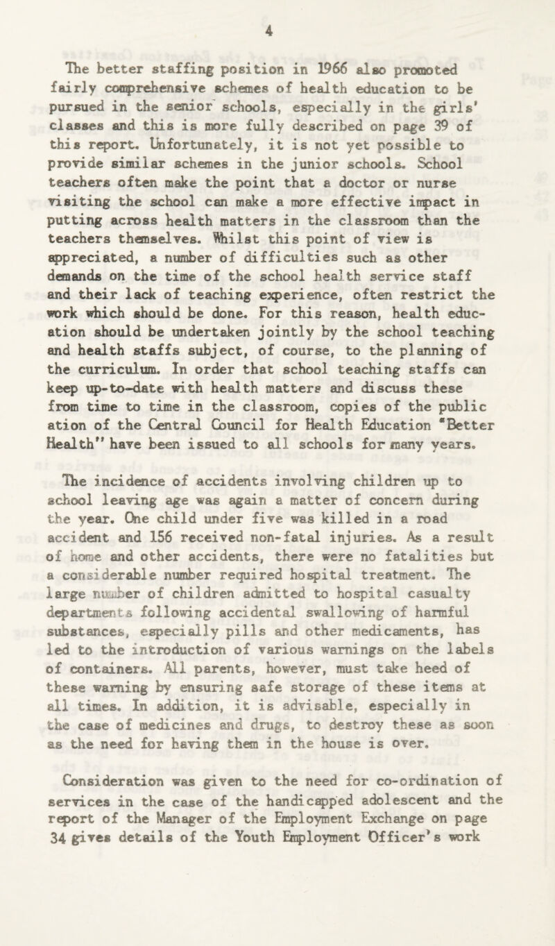 The better staffing position in 1966 also promoted fairly comprehensive schemes of health education to be pursued in the senior schools, especially in the girls1' classes and this is more fully described on page 39 of this report. Unfortunately, it is not yet possible to provide similar schemes in the junior schools. School teachers often make the point that a doctor or nurse visiting the school can make a more effective inpact in putting across health matters in the classroom than the teachers themselves. Whilst this point of view is appreciated, a number of difficulties such as other demands on the time of the school health service staff and their lack of teaching experience, often restrict the work which should be done. For this reason, health educ¬ ation should be undertaken jointly by the school teaching and health staffs subject, of course, to the planning of the curriculum. In order that school teaching staffs can keep up-to-date with health matters and discuss these from time to time in the classroom, copies of the public ation of the Central Council for Health Education “Better Health” have been issued to all schools for many years. The incidence of accidents involving children up to school leaving age was again a matter of concern during the year. One child under five was killed in a road accident and 156 received non-fatal injuries. As a result of home and other accidents, there were no fatalities but a considerable number required hospital treatment. The large ntsuber of children admitted to hospital casualty departments following accidental swallowing of harmful substances, especially pills and other medicaments, has led to the introduction of various warnings on the labels of containers. All parents, however, must take heed of these warning by ensuring safe storage of these items at all times. In addition, it is advisable, especially in the case of medicines and drugs, to destroy these as soon as the need for having the© in the house is over. Consideration was given to the need for co-ordination of services in the case of the handicapped adolescent and the report of the Manager of the Employment Exchange on page 34 gives details of the Youth Employment Officers work