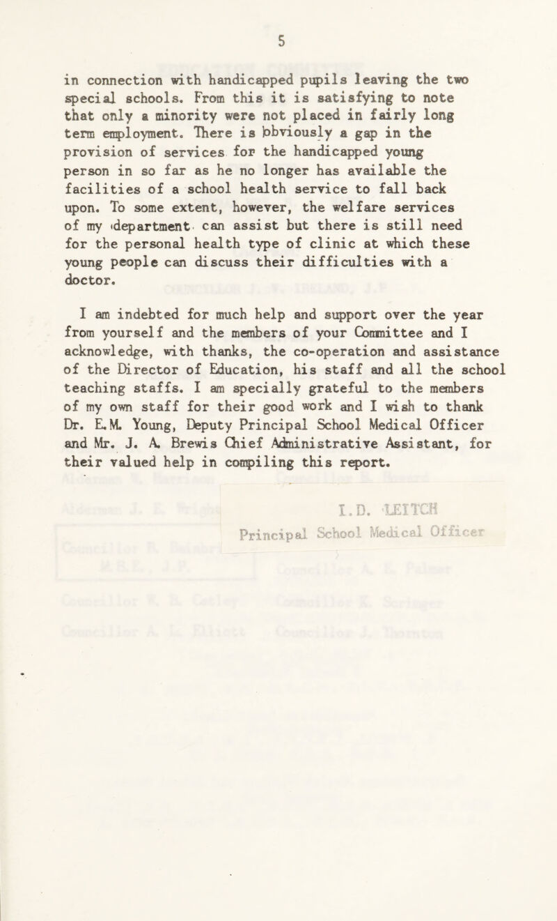 in connection with handicapped pupils leaving the two special schools. From this it is satisfying to note that only a minority were not placed in fairly long term employment. There is jobviously a gap in the provision of services for the handicapped young person in so far as he no longer has available the facilities of a school health service to fall back upon. To some extent, however, the welfare services of my 'department* can assist but there is still need for the personal health type of clinic at which these young people can discuss their difficulties with a doctor. I am indebted for much help and support over the year from yourself and the members of your Committee and I acknowledge, with thanks, the co-operation and assistance of the Director of Education, his staff and all the school teaching staffs. I am specially grateful to the members of my own staff for their good work and I wish to thank Dr. E.M Young, Deputy Principal School Medical Officer and Mr. J, A. Brewis Chief -Administrative Assistant, for their valued help in compiling this report. I.D. 1EITCH Principal School Medical Office?