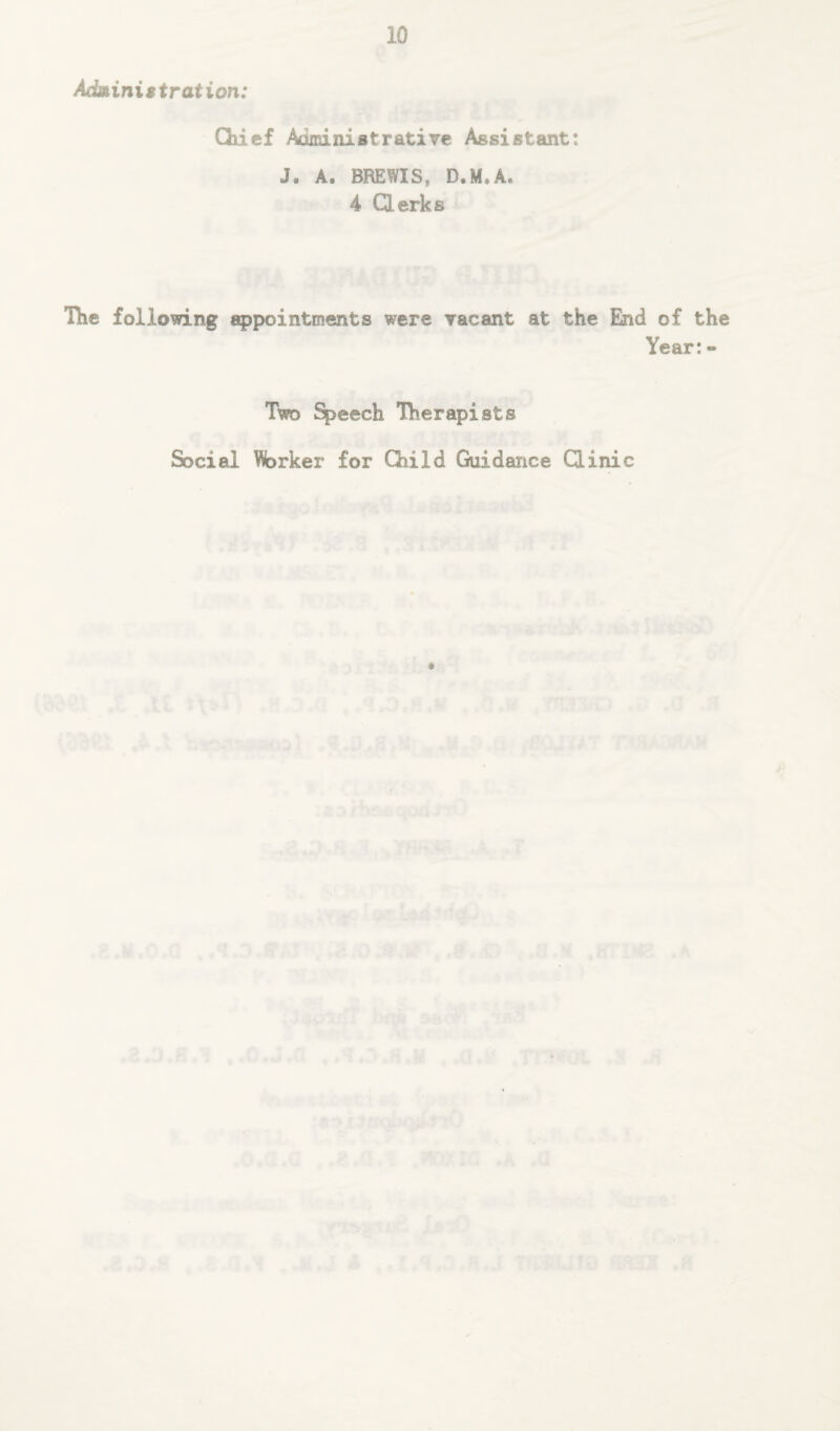 Administration: Chief Administrative Assistant: J. A. BREWISs D.M*A. 4 Clerks The following appointments were vacant at the End of the Year:» Two Speech Therapists Social Worker for Child Guidance Clinic