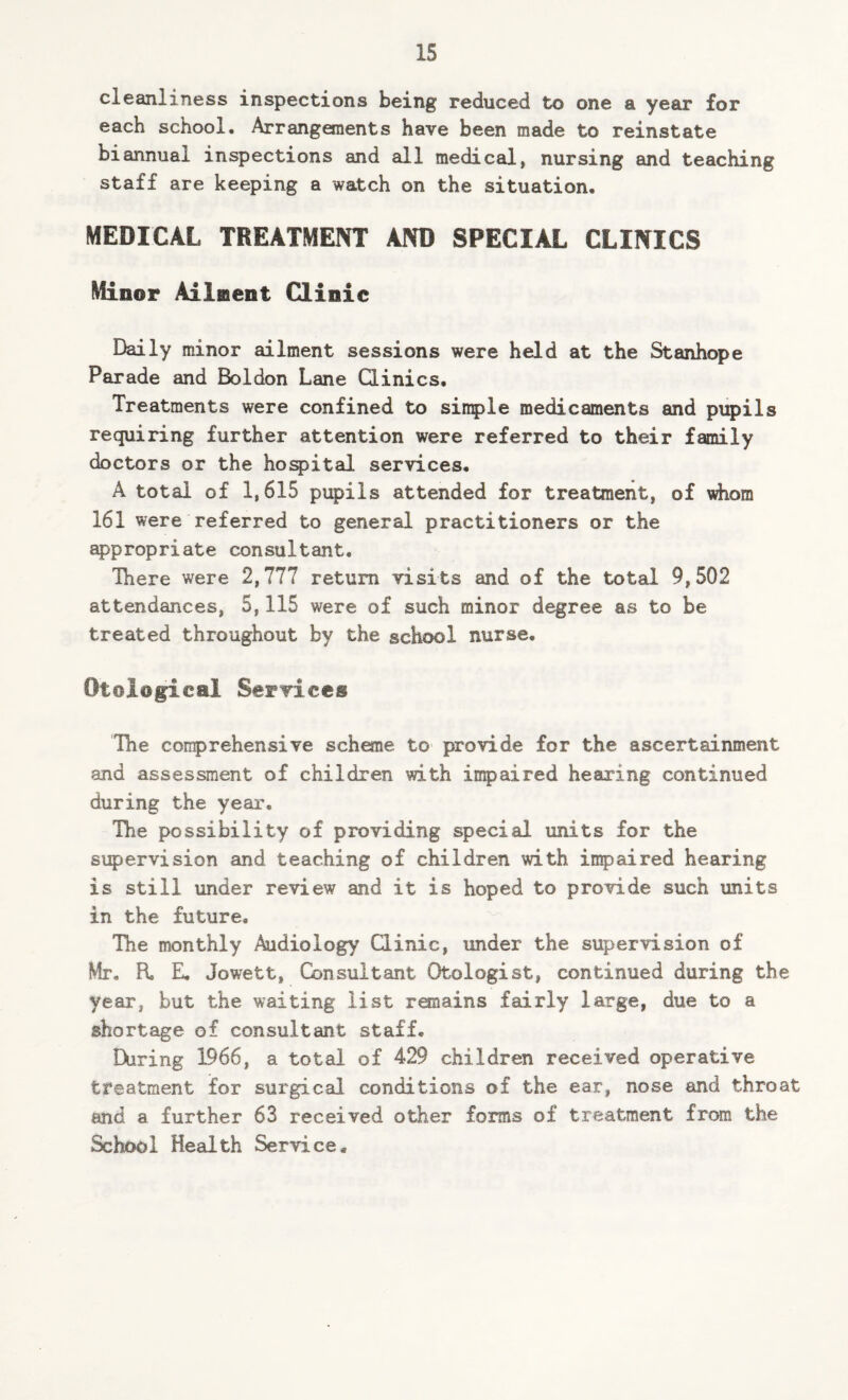 cleanliness inspections being reduced to one a year for each school. Arrangements have been made to reinstate biannual inspections and all medical, nursing and teaching staff are keeping a watch on the situation. MEDICAL TREATMENT AND SPECIAL CLINICS Minor Ailment Clinic Daily minor ailment sessions were held at the Stanhope Parade and Boldon Lane Clinics. Treatments were confined to simple medicaments and pupils requiring further attention were referred to their family doctors or the hospital services. A total of 1,615 pupils attended for treatment, of whom 161 were referred to general practitioners or the appropriate consultant. There were 2,777 return visits and of the total 9,502 attendances, 5,115 were of such minor degree as to be treated throughout by the school nurse. Otol@gical Services The comprehensive scheme to provide for the ascertainment and assessment of children with impaired hearing continued during the year. The possibility of providing special units for the supervision and teaching of children with impaired hearing is still under review and it is hoped to provide such units in the future. The monthly Audiology Clinic, under the supervision of Mr. R E. Jowett, Consultant Otologist, continued during the year, but the waiting list remains fairly large, due to a shortage of consultant staff. During 1966, a total of 429 children received operative treatment for surgical conditions of the ear, nose and throat and a further 63 received other forms of treatment from the School Health Service.