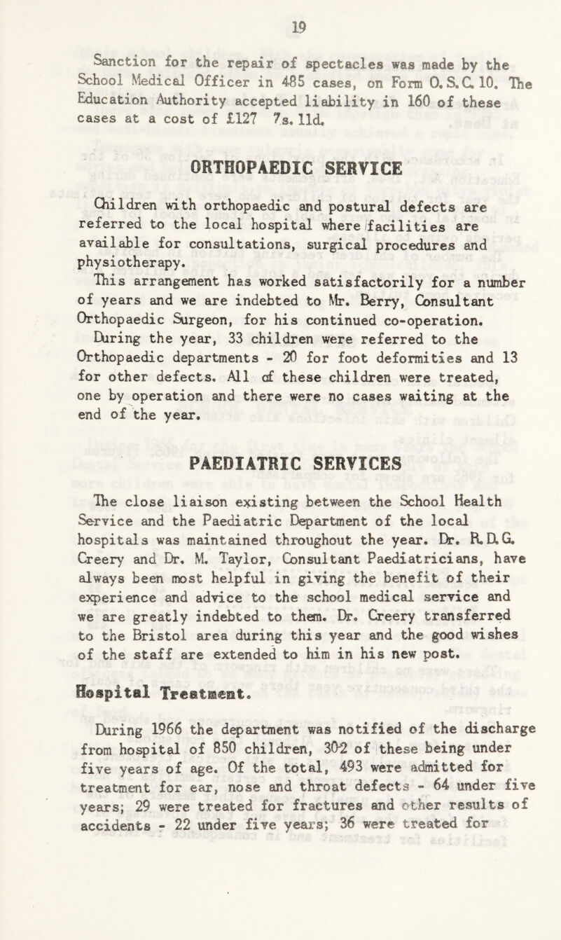 Sanction tor the repair of spectacles was made by the School Medical Officer in 485 cases, on Form (XS.CX10, The education Authority accepted liability in 160 of these cases at a cost of £127 7s, lid, ORTHOPAEDIC SERVICE Children with orthopaedic and postural defects are referred to the local hospital where facilities are. available for consultations, surgical procedures and physiotherapy. This arrangement has worked satisfactorily for a number of years and we are indebted to Mr. Berry, Consultant Orthopaedic Surgeon, for his continued co-operation. Hiring the year, 33 children were referred to the Orthopaedic departments - 20 for foot deformities and 13 for other defects. All of these children were treated, one by operation and there were no cases waiting at the end of the year. PAEDIATRIC SERVICES The close liaison existing between the School Health Service and the Paediatric Department of the local hospitals was maintained throughout the year. Dr. FLUG, Creery and Dr, M. Taylor, Consultant Paediatricians, have always been most helpful in giving the benefit of their experience and advice to the school medical service and we are greatly indebted to them. Dr. Creery transferred to the Bristol area during this year and the good wishes of the staff are extended to him in his new post. Hospital Treatment, During 1966 the department was notified of the discharge from hospital of 850 children, 30*2 of these being under five years of age. Of the total, 493 were admitted for treatment for ear, nose and throat defects - 64 under five years; 29 were treated for fractures and other results of accidents - 22 under five years; 36 were treated for