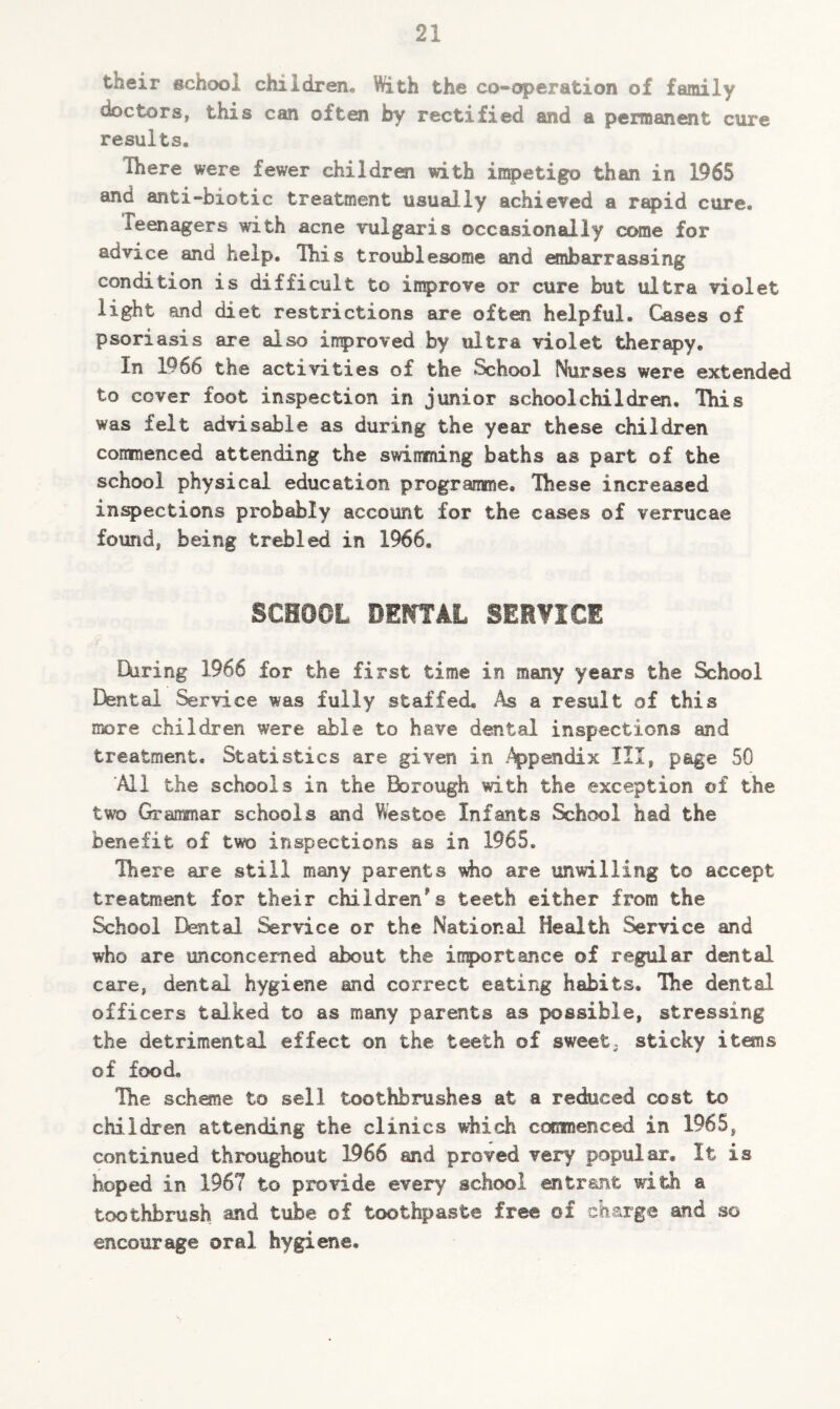 tneir school children. With the co-operation of family doctors, this can often by rectified and a permanent cure results, Hiere were fewer children with impetigo than in 1965 and anti-biotic treatment usually achieved a rapid cure. ieenagers with acne vulgaris occasionally come for advice and help. This troublesome and embarrassing condition is difficult to improve or cure but ultra violet light and diet restrictions are often helpful. Cases of psoriasis are also improved by ultra violet therapy. In 1966 the activities of the School Nurses were extended to cover foot inspection in junior schoolchildren. This was felt advisable as during the year these children commenced attending the swimming baths as part of the school physical education programme. These increased inspections probably account for the cases of verrucae found, being trebled in 1966. SCHOOL DEMTAL SERVICE Hiring 1966 for the first time in many years the School Dental Service was fully staffed. .4s a result of this more children were able to have dental inspections and treatment. Statistics are given in Appendix III, page 50 'Ml the schools in the Borough with the exception of the two Grammar schools and Westoe Infants School had the benefit of two inspections as in 1965. There are still many parents who are unwilling to accept treatment for their children’s teeth either from the School Dental Service or the National Health Service and who are unconcerned about the importance of regular dental care, dental hygiene and correct eating habits. Die dental officers talked to as many parents as possible, stressing the detrimental effect on the teeth of sweet, sticky items of food. Die scheme to sell toothbrushes at a reduced cost to children attending the clinics which commenced in 1965, continued throughout 1966 and proved very popular. It is hoped in 1967 to provide every school entrant with a toothbrush and tube of toothpaste free of charge and so encourage oral hygiene.