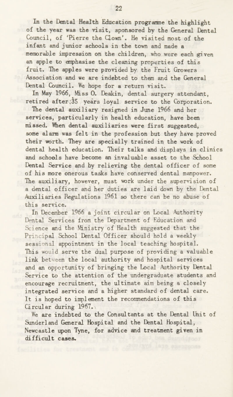 In the Dental Health Education programme the highlight of the year was the visit, sponsored by the General Dental Council, of ‘Pierre the Clown'. He visited most of the infant and junior schools in the town and made a memorable impression on the children, who were each given an apple to emphasise the cleaning properties of this fruit. The apples were provided by the Fruit Growers Association and we are indebted to them and the General Dental Council. We hope for a return visit. In May 1966, Mi ss 0. Deakin, dental surgery attendant, retired after,35 years loyal service to the Corporation. The dental auxiliary resigned in June 1966 and her services, particularly in health education, have been missed. When dental auxiliaries were first suggested, some alarm was felt in the profession but they have proved their worth. They are specially trained in the work of dental health education. Their talks and displays in clinics and schools have become an invaluable asset to the School Dental Service and by relieving the dental officer of some of his more onerous tasks have conserved dental manpower. The auxiliary, however, must work under the supervision of a dental officer and her duties are laid down by the Dental Auxiliaries Regulations 1961 so there can be no abuse of this service. In December 1966 a joint circular on Local Authority Dental Services from the Department of Education and Science and the Ministry of Health suggested that the Principal School Dental Officer should hold a weekly sessional appointment in the local teaching hospital. This would serve the dual purpose of providing a valuable link between the local authority and hospital services and an opportunity of bringing the Local Authority Dental Service to the attention of the undergraduate students and encourage recruitment, the ultimate aim being a closely integrated service and a higher standard of dental care. It is hoped to implement the recommendations of this Circular during 1967.y We are indebted to the Consultants at the Dental Unit of Sunderland General Hospital and the Dental Hospital, Newcastle upon Tyne, for advice and treatment given in difficult cases.