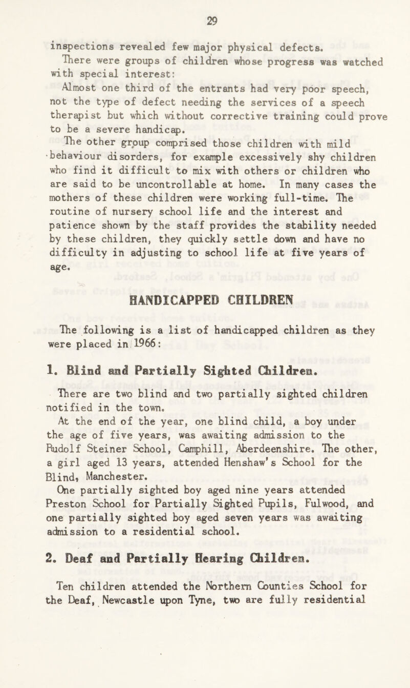 inspections revealed few major physical defects. There were groups of children whose progress was watched with special interest: Almost one third of the entrants had very poor speech, not the type of defect needing the services of a speech therapist but which without corrective training could prove to be a severe handicap. Hie other group comprised those children with mild •behaviour disorders, for example excessively shy children who find it difficult to mix with others or children who are said to be uncontrollable at home. In many cases the mothers of these children were working full-time. Hie routine of nursery school life and the interest and patience shown by the staff provides the stability needed by these children, they quickly settle down and have no difficulty in adjusting to school life at five years of age. HANDICAPPED CHILDREN The following is a list of handicapped children as they were placed in 1966: 1. Blind and Partially Sighted Children* There are two blind and two partially sighted children notified in the town. At the end of the year, one blind child, a boy under the age of five years, was awaiting admission to the Rudolf Steiner School, Camphill, Aberdeenshire, The other, a girl aged 13 years, attended Henshaw’s School for the Blind? Manchester. One partially sighted boy aged nine years attended Preston School for Partially Sighted Pupils, Fulwood, and one partially sighted boy aged seven years was awaiting admission to a residential school. 2e Deaf and Partially Searing Children* Ten children attended the Northern Counties School for the Deaf, Newcastle upon Tyne, two are fully residential