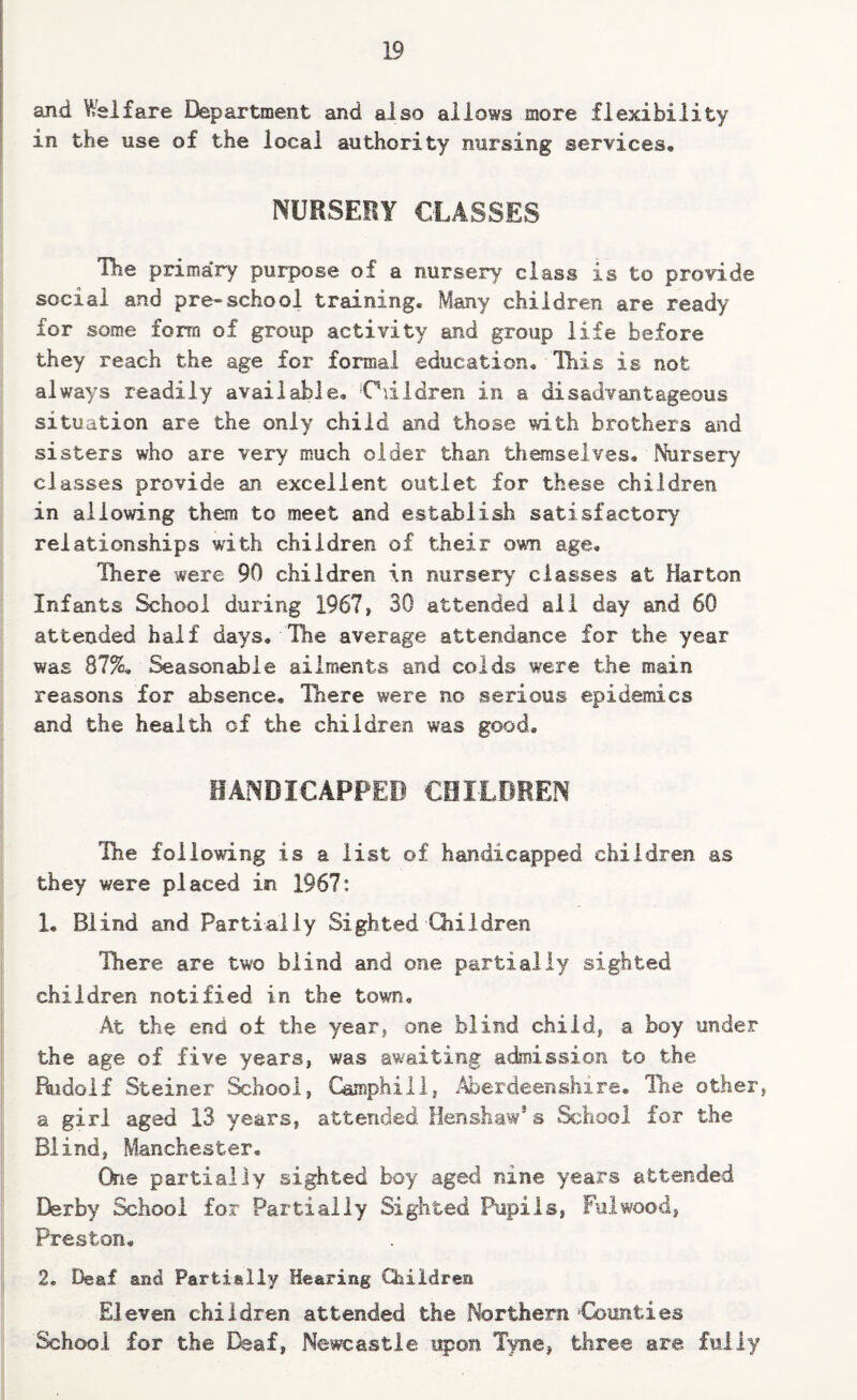 and Welfare Department and also allows more flexibility in the use of the local authority nursing services, NURSERY CLASSES The primai*y purpose of a nursery class is to provide social and pre-school training. Many children are ready for some form of group activity and group life before they reach the age for formal education. This is not always readily available, ‘Odldren in a disadvantageous situation are the only child and those with brothers and sisters who are very much older than themselves. Nursery classes provide an excellent outlet for these children in allowing them to meet and establish satisfactory relationships with children of their own age. There were 90 children in nursery classes at Harton Infants School during 1967, 30 attended all day and 60 attended half days. The average attendance for the year was 87%. Seasonable ailments and colds were the main reasons for absence, Pnere were no serious epidemics and the health of the children was good, HANDICAPPED CHILDREN The following is a list of handicapped children as they were placed in 1967: 1, Blind and Partially Sighted Children There are two blind and one partially sighted children notified in the town. At the end of the year, one blind child, a boy under the age of five years, was awaiting admission to the Rudolf Steiner School, Gamphiil, .Aberdeenshire, The other, a girl aged 13 years, attended Henshaw*s School for the Blind, Manchester, One partially sighted boy aged nine years attended Derby School for Partially Sighted Pupils, Fulwood, Preston. 2. Deaf and Partially Hearing Children Eleven children attended the Northern Cbunties School for the I^af, Newcastle upon Tyne, three are fully