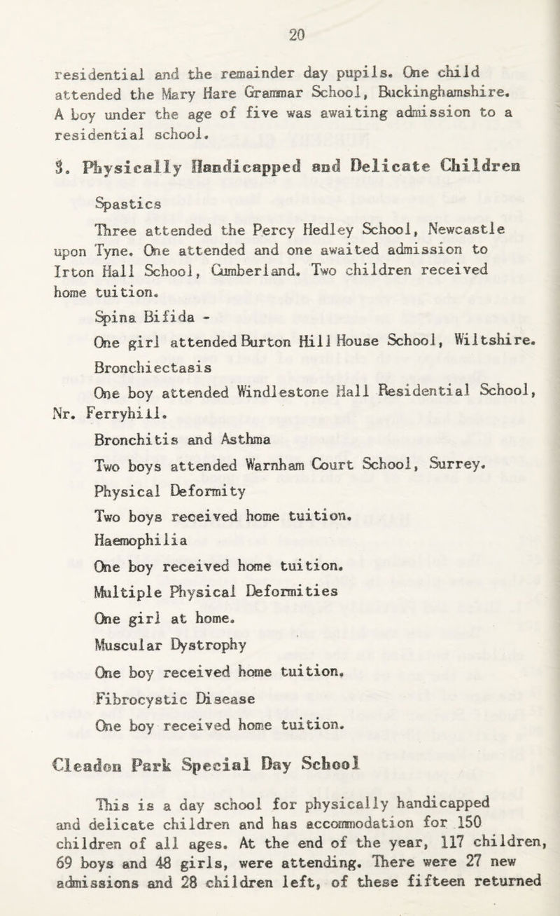 residential and the remainder day pupils. One child attended the Mary Hare Gramnar School, Biickinghamshire. A Loy under the age of five was awaiting admission to a residential school. S, Physically Ilancficapped and Delicate Children %)astics Three attended the Percy Hedley School, Newcastle upon Tyne, Oie attended and one awaited admission to Irton Hall School, Gimberiand, Two children received home tuition. %>ina Bifida - One girl attended Burton Hill House School, Wiltshire. Bronchiectasis One boy attended Windlestone Hall Residential School, iNr. Ferryhiii, Bronchitis and Asthma Two boys attended Warnham Court School, Surrey. Physical Deformity Two boys received home tuition. Haemophilia One boy received home tuition. Multiple Btysical Deformities One girl at home. Muscular Dystrophy One boy received home tuition. Fibrocystic Disease One boy received home tuition. Cleadoti Park Special Day School This is a day school for physically handicapped and delicate children and has acccaraisodation for 150 children of ail ages. At the end of the year, 117 children, 69 boys and 48 girls, were attending. There were 27 new admissions and 28 children left, of these fifteen returned