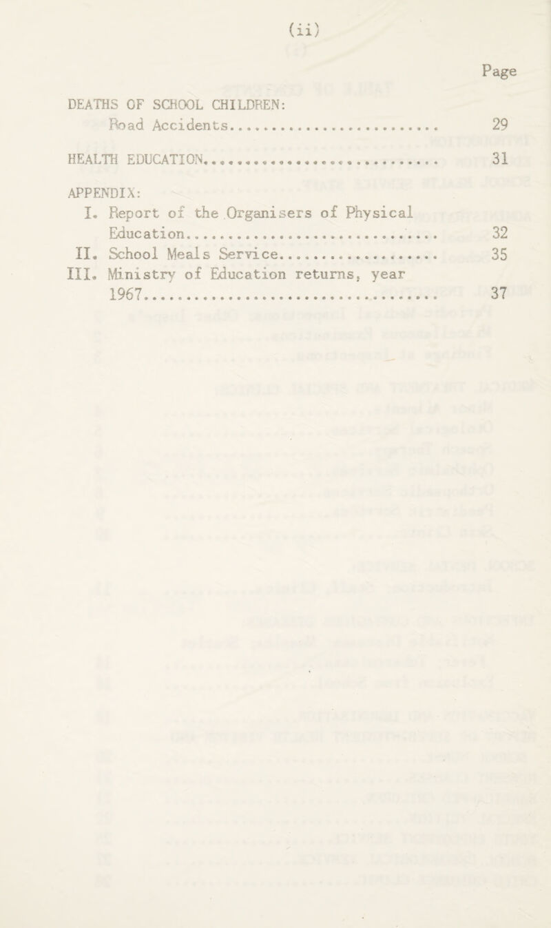 Page DEATHS OF SCHOOL CHILDREN: Road Accidents. 29 HEALTH EDUCATION,. 31 .APPENDIX: I, Report of the Organisers of Physical Education.. 32 II, School Meals Service. 35 III, Ministry of Education returns, year 1967.. 37