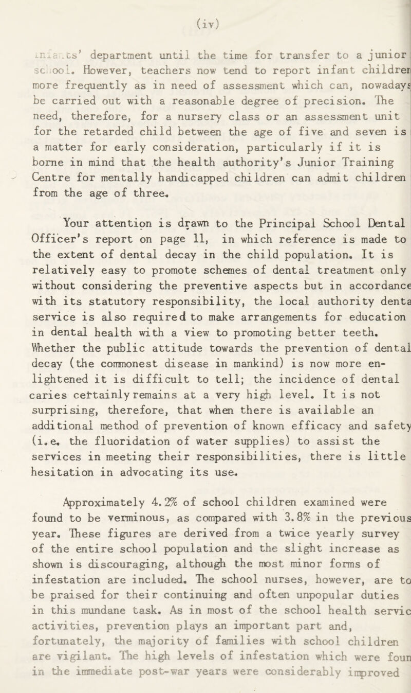 Ln^a .cs’ department until the time for transfer to a junior sc ool. However, teachers now tend to report infant childrer more frequently as in need of assessment which can, nowadays be carried out with a reasonable degree of precision. Ihe need, therefore, for a nursery class or an assessment unit for the retarded child between the age of five and seven is a matter for early consideration, particularly if it is borne in mind that the health authority’s Junior Training Centre for mentally handicapped children can admit children from the age of three. Your attention is drawn to the Principal School Dental Officer’s report on page 11, in which reference is made to the extent of dental decay in the child population. It is relatively easy to promote schemes of dental treatment only without considering the preventive aspects but in accordance with its statutory responsibility, the local authority denta service is also required to maike arrangements for education in dental health with a view to promoting better teeth. Whether the public attitude towards the prevention of dental decay (the commonest disease in mankind) is now more en¬ lightened it is difficult to tell; the incidence of dental caries cettainly remains at a very hi^ level. It is not surprising, therefore, that when there is available an additional method of prevention of known efficacy and safety (i.e, the fluoridation of water supplies) to assist the services in meeting their responsibilities, there is little hesitation in advocating its use. Approximately 4.2% of school children examined were found to be verminous, as compared with 3.8% in the previous year. These figures are derived from a twice yearly survey of the entire school population and the slight increase as shown is discouraging, althou^ the most minor forms of infestation are included. The school nurses, however, are to be praised for their continuing and often unpopular duties in this mundane task. As in most of the school health servic activities, prevention plays an important part and, fortunately, the majority of families with school children are vigilant. The high levels of infestation which were foun in the immediate post-war years were considerably inproved