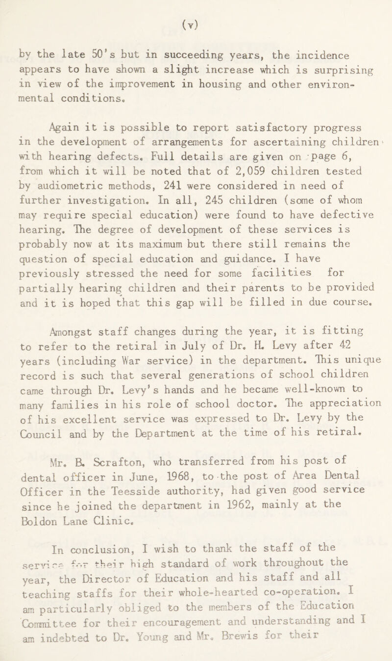 by the late 50*s but in succeeding years, the incidence appears to have shown a slight increase \diich is surprising in view of the improvement in housing and other environ¬ mental conditions* .Again it is possible to report satisfactory progress in the development of arrangements for ascertaining children* with hearing defects* Full details are given on page 6, from which it will he noted that of 2,059 children tested by audiometric methods, 241 were considered in need of further investigation* In all, 245 children (some of whom may require special education) were found to have defective hearing* Ihe degree of development of these services is probably now at its maximum but there still remains the question of special education and guidance* I have previously stressed the need for some facilities for partially hearing children and their parents to be provided and it is hoped that this gap will be filled in due course* Amongst staff changes during the year, it is fitting to refer to the retiral in July of Dr* H* Levy after 42 years (including War service) in the department* This unique record is such that several generations of school children came through Dr, Levy® s hands and he became well-known to many families in his role of school doctor. The appreciation of his excellent service was expressed to Dr, Levy by the Council and by the Ctepartment at the time of his retiraL Mr* B, Scrafton, who transferred from his post of dental officer in June, 1968, to-the post of Area Dental Officer in the Teesside authority, had given good service since he joined the department in 1962, mainly at the Boldon Lane Clinic, In conclusion, I wish to thank the staff of the servire their high standard of work throughout the year, the Director of Education and his staff and all teaching staffs for their whole-hearted co-operation* I am particularly obliged to the menibers of the iiducation 'Cormiittee for their encouragement and understanding and I am indebted to Dr* Young and Mr* Brewis for their