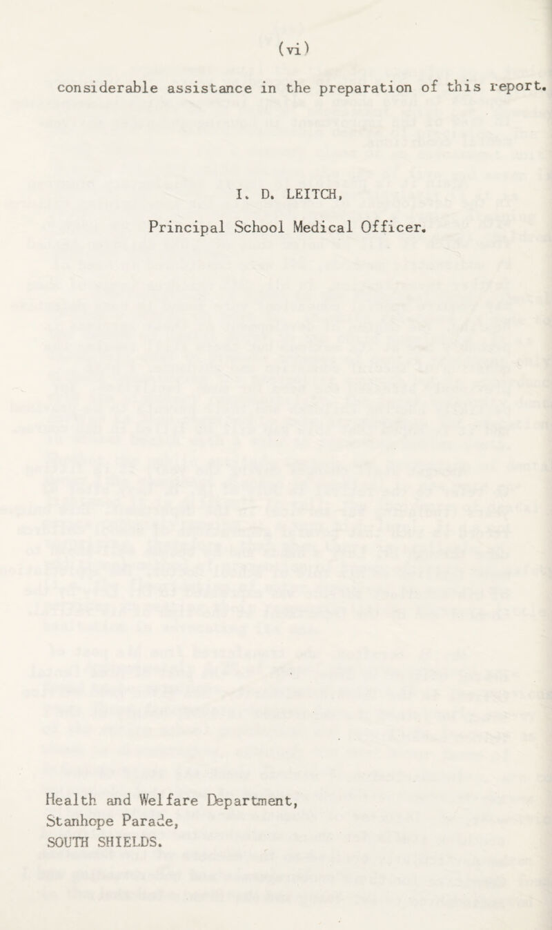 considerable assistance in the preparation of this report. I. D. LEITCH, Principal School Medical Officer, Health and Welfare Departaent, Stanhope Parade, SOUTH SHIELDS.