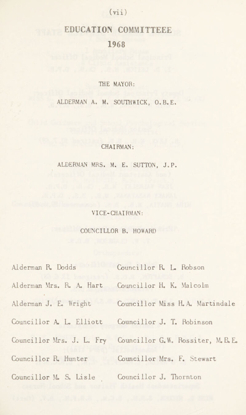 EDUCATION COMMITTEEE 1968 THE MAYOR: ALDERM^N A. M* SOUTHWICK, O.B.E. CHAIRMAN: ALDERMAN MRS. M. E. SUTTON, J.P. VICE-CHAIRMAN: COLINCILLOR B. HOWARD Alderman R. Dodds Alderman Mrs, R. .4. Hart Aideman J, £• Wright Councillor A, L, Elliott Councillor Mrs* J. L. Fry Councillor R. Hunter Councillor Fi L. Councillor H, K, Councillor Miss Councillor J, T, Councillor G,W* Councillor Mrs, Robson Malcolm H, A. Martindale Robinson Rossiter, M, B, E, F, Stewart Councillor .VL S* Lisle Councillor J, Tnornton