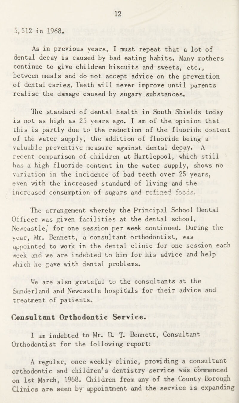 5,512 in 1968, As in previous years, I must repeat that a lot of dental decay is caused by bad eating habits. Many mothers continue to give children biscuits and sweets, etc., between meals and do not accept advice on the prevention of dental caries. Teeth will never improve until parents realise the damage caused by sugary substances. The standard of dental health in South Shields today is not as high as 25 years ago, I am of the opinion that this is partly due to the reduction of the fluoride content of the water supply, the addition of fluoride being a valuable preventive measure against dental decay. A recent comparison of children at Hartlepool, which still has a high fluoride content in the water supply, shows no variation in the incidence of bad teeth over 25 years, even with the increased standard of living and the increased consumption of sugars and refined foods^ The arrangement whereby the Principal School Dental Officer was given facilities at the dental school, Newcastle,' for one session per week continued. During the year, Mr, Bennett, a consultant orthodontist, was appointed to work in the dental clinic for one session each week and we are indebted to him for his advice and help which he gave with dental problems. We are also grateful to the consultants at the Sunderland and Newcastle hospitals for their advice and treatment of patients. Consultant Orthodontic Serrice. I am indebted to Mr, D, T. Bennett, Consultant Orthodontist for the following report: A regular, once weekly clinic, providing a consultant orthodontic and children's dentistry service was commenced on 1st March, 1968. Children from any of the County Borough Clinics are seen by a|;»pointment and the service is expanding