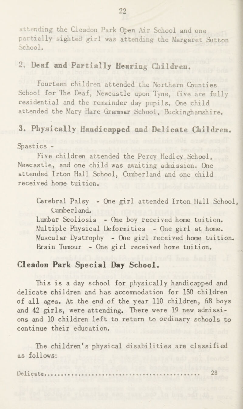 attending the Cieadon Park 0|)en Air School and one partially sighted girl was attending the Margaret Sutton ^>chool. 2* Deaf aiid Partially Oeariag Cliildren* Fourteen children attended the Northern Counties School for The Deaf, Newcastle upon Tyne, five are fully residential and the remainder day pupils. One child attended the Mary Hare Grammair School, Iluckingliamshire, 3, Physically Haadicapped aad Delicate Children, pasties - Five children attended the Percy Hedley School, Newcastle, and one child was awaiting admission. One attended Irton Hall School, Cumberland and one child received home tuition. Cerebral Palsy - One girl attended Irton Hall School, Cumberland, Lumbar Scoliosis - One boy received home tuition. Multiple Physical Deformities - One girl at home. Muscular Dystrophy - One girl received home tuition. Brain Tumour - One girl received home tuition. Cieadon Park Special Day School. This is a day school for physically handicapped and delicate children and has accorrmodation for 150 children of all ages. At the end of the year 110 children, 68 boys and 42 girls, were attending. There were 19 new admissi¬ ons and 10 children left to return to ordinary schools to continue their education. The children's physical disabilities are classified as follows: 13elicate 28