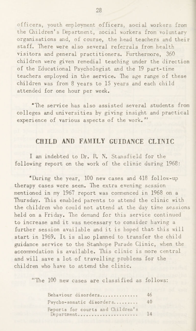 offi cers, youth employment officers, social workers from the Children's Department, social workers from voluntary organisations and, of course, the head teachers and their staff. There were also several referrals from health visitors and general practitioners. Furthermore, 360 children were given remedial teaching under the direction of the Educational Psychologist and the 19 part-time teachers employed in the service. The age range of these children was from 8 years to 15 years and each child attended for one hour per week. *The service has also assisted several students from colleges and universities by giving insight and practical experience of various aspects of the work.  CHILD AND FAMILY GUIDANCE CLINIC I am indebted to Dr. R. N, Stansfield for the following report on the work of the clinic during 1968: “Ekiring the year, 100 new cases and 418 follow-up therapy cases were seen, Tlie extra evening session mentioned in my 1967 report was commenced in 1968 on a Thursday, This enabled parents to attend the clinic with the children who could not attend at the day time sessions held on a Friday. The demand for this service continued to increase and it was necessary to consider having a further session available and it is hoped that this will start in 1969, It is also planned to transfer the child guidance service to the Stanhope Parade Clinic, when the accommodation is available. This clinic is more central and will save a lot of travelling problems for the children who have to attend the clinic, '‘The 100 new cases are classified as follows: Behaviour disorders... 46 Psycho-somatic disorders.. 40 Reports for courts and Oiildren’s Department. 14