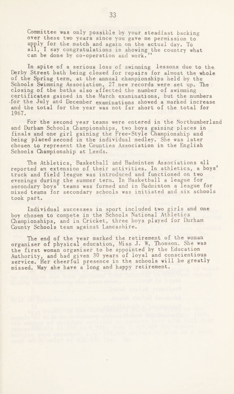 Committee was only possible by your steadfast backing over these two years since you gave me permission to apply for the match and again on the actual day. To ail, I say congratulations in showing the country what can be done by co-operation and work.” In spite of a serious loss of swimming lessons due to the. Derby Street bath being closed for repairs for almost the whole of the Spring term, at the annual championships held by the Schools Swimming Association, 27 new records were set up. The closing of the baths also affected the number of swimming certificates gained in the March examinations, but the numbers •for the July and December examinations showed a marked increase €ind the total for the year was not far short of the total for 1967. For the second year teams were entered in the Northumberland and Durham Schools Championships, two boys gaining places in finals and one girl gaining the Free-Style Championship and being placed second in the individual medley. She was later chosen to represent the Counties Association in the English Schools Championship at Leeds. The Athletics, Basketball and Badminton Associations all reported an extension of their activities. In athletics, a boys’ track and field league was introduced and functioned on two evenings during the summer terra. In Basketball a league for secondary boys* teams was formed and in Badminton a league for mixed teams for secondary schools was initiated and six schools took part. Individual successes in sport included two girls and one boy chosen to compete in the Schools National Athletics Championships, and in Cricket, three boys played for Durham County Schools team against Lancashire. The end of the year marked the retirement of the woman organiser of physical education, Miss J. W. Thomson. She was the first woman organiser to be appointed by the Education Authority, and had given 30 years of loyal and conscientious service. Her cheerful presence in the schools will be greatly missed. May she have a long and happy retirement.