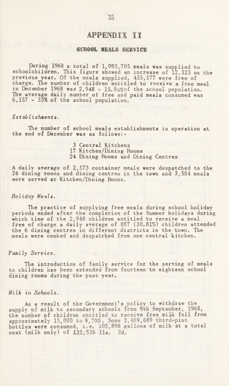 APPENDIX II SCHOOL MEALS SERVICE During 1968 a total of 1,093,705 meals was supplied to schoolchildren. This figure showed an increase of 12,323 on the previous year. Of the meals supplied, 435,577 were free of charge. The number of children entitled to receive a free meal in December 1968 was 2,948 - 15.94%of the school population. The average daily number of free and paid meals consumed was 6,157 - 33% of the school population. Establishment s. The number of school meals establishments in operation at the end of December was as follows:* 3 Central Kitchens 17 Kitchen/Dining Rooms 24 Dining Rooms and Dining Centres A daily average of 2,573 container meals were despatched to the 24 dining rooms and dining centres in the town and 3,584 meals were served at Kitchen/Dining Rooms. Holiday Meals. The practice of supplying free meals during school holiday periods ended after the completion of the Summer holidays during which time of the 2,948 children entitled to receive a meal free of charge a daily average of 887 (30.81%) children attended the 6 dining centres in different districts in the town. The meals were cooked and despatched from one central kitchen. Family Service. The introduction of family service for the serving of meals to children has been extended from fourteen to eighteen school dining rooms during the past year. Milk in Schools, As a result of the Government's policy to withdraw the supply of milk to secondary schools from 9th September, 1968, the number of children entitled to receive free milk fell from approximately 15,000 to 9,700 >* Some 2,469,689 third*pint bottles were consumed, i.e. 102,898 gallons of milk at a total cost (milk only) of £32,'536 lls, 2d.