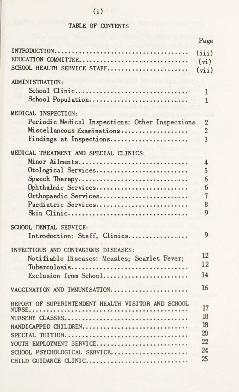 (i) TABLE OF CONTENTS Page INTRODUCTION... EDUCATION COMMITTEE... (vi) SCHOOL HEALTH SERVICE STAFF.. ADMINISTRATION: School Qinic. 1 School Population. 1 MEDICAL INSPECTION: Periodic Medical Inspections: Other Inspections 2 Miscellaneous Examinations. 2 Findings at Inspections. 3 MEDICAL TREATMENT AND SPECIAL CLINICS: Minor Ailments. 4 Otological Services....... 5 %>eech Therapy. 6 Ophthalmic Services. 6 Orthopaedic Services. 7 Paediatric Services. 8 Skin Qinic... 9 SCHOOL DENTAL SERVICE: Introduction: Staff, Qinics. 9 INFECTIOUS AND CONTAGIOUS DISEASES: Notifiable Diseases: Measles; Scarlet Pever; Tuberculosis... Exclusion from School....... VACCINATION AND IMMUNISATION.. 12 12 14 16 REPORT OF SUPERINTENDENT HEALTH VISITOR AND SCHOOL NURSE. NURSERY aASSES...... HANDICAPPED CHILDREN.... SPECIAL TUITION.... YOUTH EMPLOYMENT SERVICE. SCHOOL PSYCHOLOGICAL SERVICE... CHILD GUIDANCE aiNIC.... 17 18 18 20 22 24 25