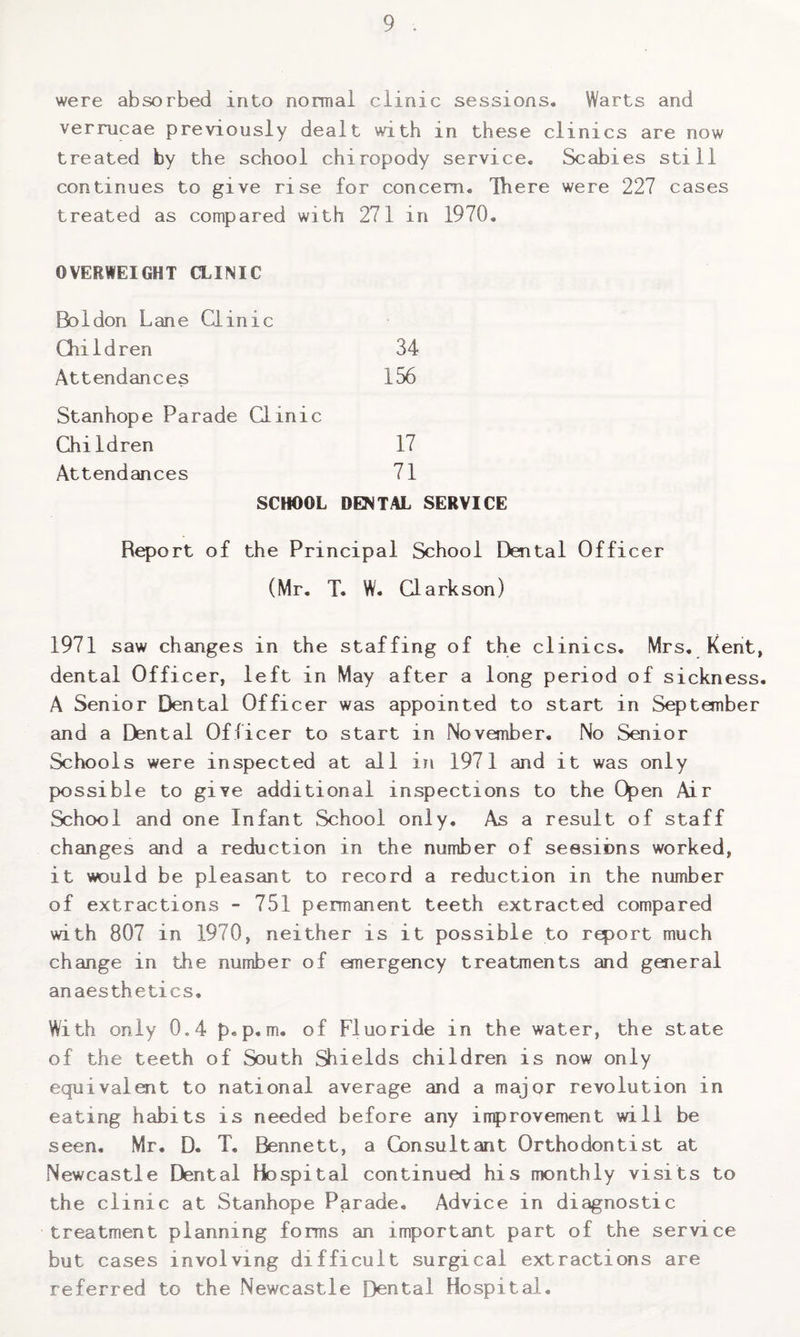 were absorbed into normal clinic sessions. Warts and verrucae previously dealt with in these clinics are now treated by the school chiropody service. Scabies still continues to give rise for concern. There were 227 cases treated as compared with 271 in 1970. OVERWEIGHT CLINIC Boldon Lane Clinic Children 34 Attendances 156 Stanhope Parade Clinic Children 17 Attendances 71 SCHOOL DENTAL SERVICE Report of the Principal School Dental Officer (Mr. T. W. Clarkson) 1971 saw changes in the staffing of the clinics. Mrs. Kent, dental Officer, left in May after a long period of sickness. A Senior Dental Officer was appointed to start in September and a Dental Officer to start in November. No Senior Schools were inspected at all in 1971 and it was only possible to give additional inspections to the Open Air School and one Infant School only. As a result of staff changes and a reduction in the number of seesibns worked, it would be pleasant to record a reduction in the number of extractions - 751 permanent teeth extracted compared with 807 in 1970, neither is it possible to report much change in the number of emergency treatments and general anaesthetics. With only 0.4 p.p,m, of Fluoride in the water, the state of the teeth of South Shields children is now only equivalent to national average and a major revolution in eating habits is needed before any improvement will be seen, Mr. D. T. Bennett, a Consultant Orthodontist at Newcastle Dental Hospital continued his monthly visits to the clinic at Stanhope Parade, Advice in diagnostic treatment planning forms an important part of the service but cases involving difficult surgical extractions are referred to the Newcastle Dental Hospital.