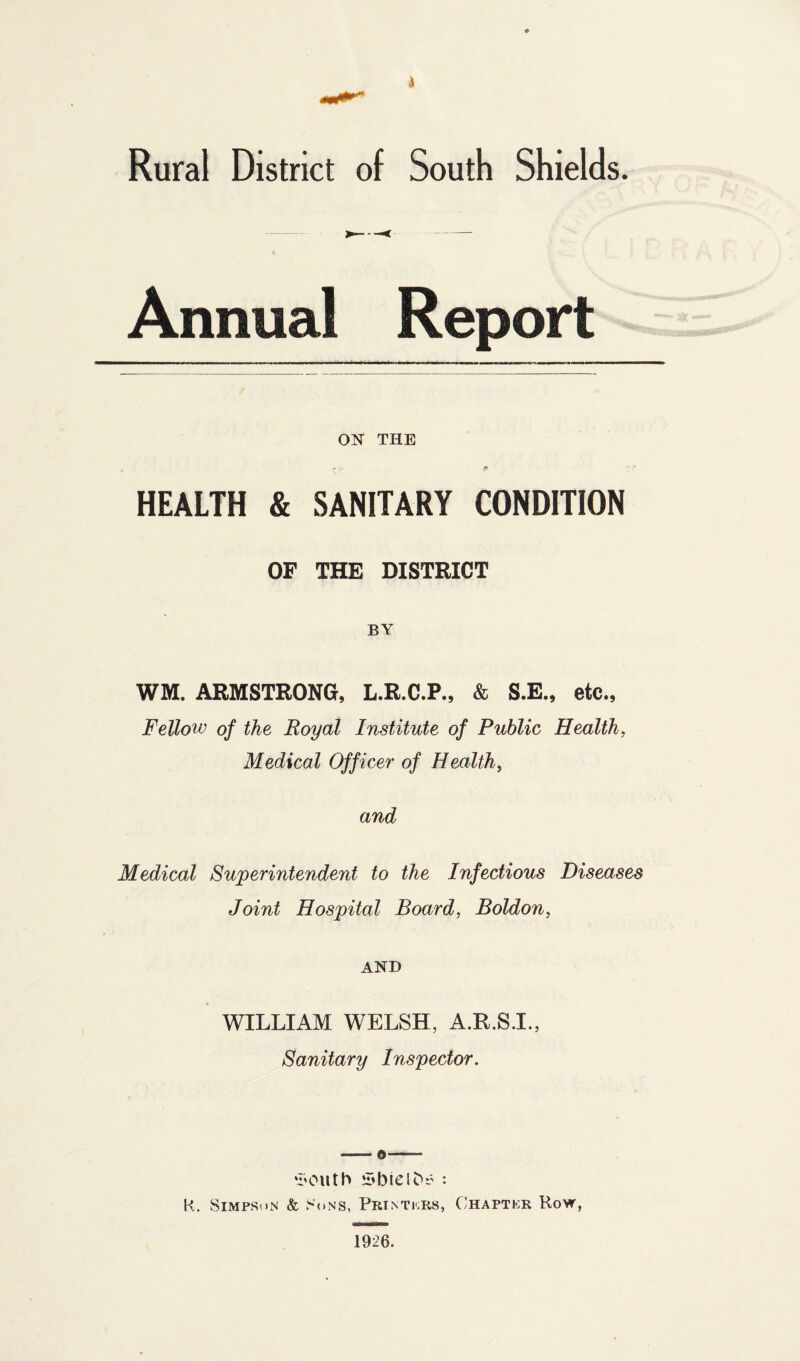 >4 Rural District of South Shields. Annual Report ON THE HEALTH & SANITARY CONDITION OF THE DISTRICT BY WM. ARMSTRONG, L.R.C.P., & S.E., etc., Fellow of the Royal Institute of Public Health, Medical Officer of Health, and Medical Superintendent to the Infectious Diseases Joint Hospital Board, Boldon, AND WILLIAM WELSH, A.R.S.I., Sanitary Inspector. ‘I'Outh *l<biel^r : K. SiMPSoN & Sons, Printicrs, C'hapter Row, 1926.