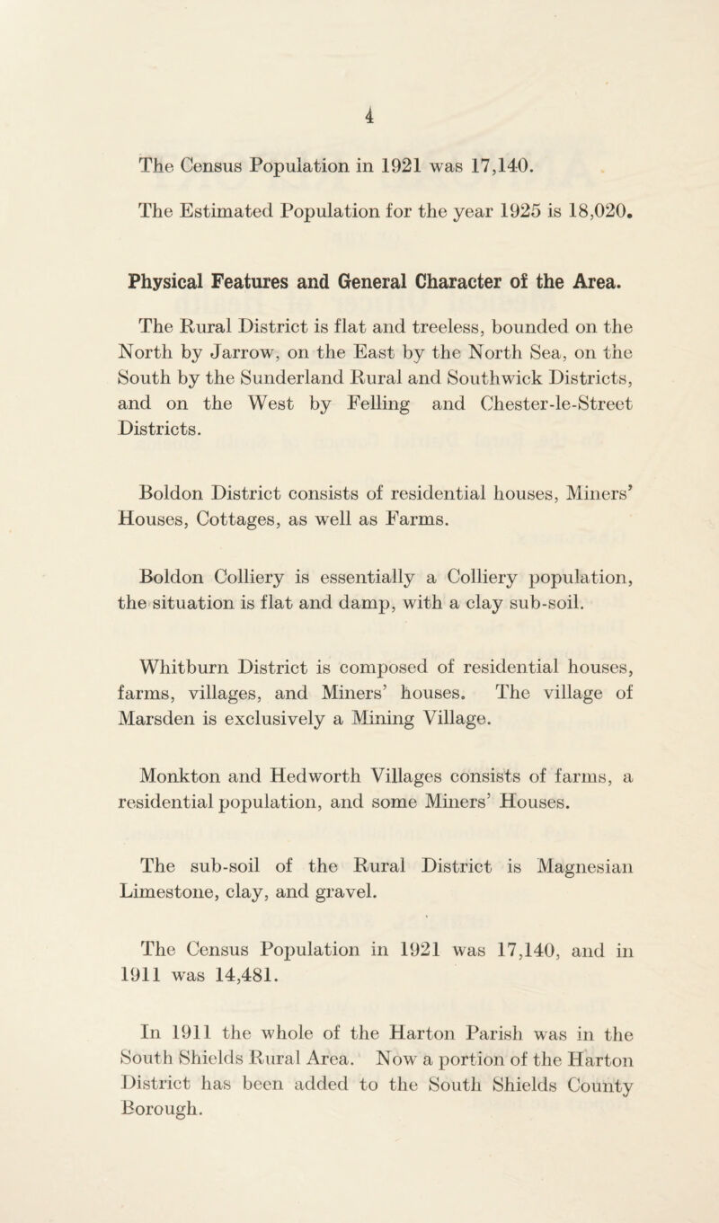 The Census Population in 1921 was 17,140. The Estimated Population for the year 1925 is 18,020. Physical Features and General Character of the Area. The Rural District is flat and treeless, bounded on the North by Jarrow, on the East by the North Sea, on the South by the Sunderland Rural and Southwick Districts, and on the West by Felling and Chester-le-Street Districts. Boldon District consists of residential houses, Miners’ Houses, Cottages, as well as Farms. Boldon Colliery is essentially a Colliery population, the situation is flat and damp, with a clay sub-soil. Whitburn District is composed of residential houses, farms, villages, and Miners’ houses. The village of Marsden is exclusively a Mining Village. Monkton and Hedworth Villages consists of farms, a residential population, and some Miners’ Houses. The sub-soil of the Rural District is Magnesian Limestone, clay, and gravel. The Census Population in 1921 was 17,140, and in 1911 was 14,481. In 1911 the whole of the Harton Parish was in the South Shields Rural Area. Now a portion of the Harton District has been added to the South Shields County Borough.