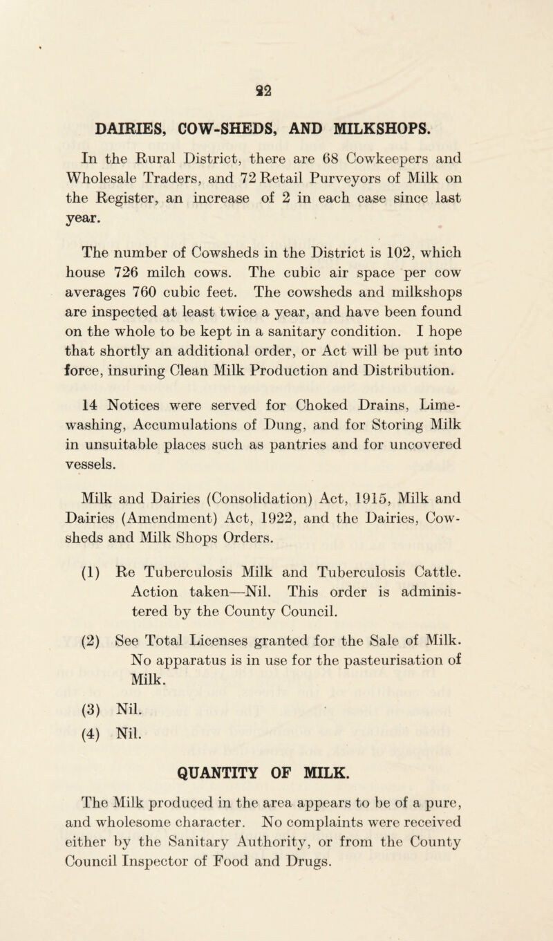 DAIRIES, COW-SHEDS, AND MILKSHOPS. In the Rural District, there are 68 Cowkeepers and Wholesale Traders, and 72 Retail Purveyors of Milk on the Register, an increase of 2 in each case since last year. The number of Cowsheds in the District is 102, which house 726 milch cows. The cubic air space per cow averages 760 cubic feet. The cowsheds and milkshops are inspected at least twice a year, and have been found on the whole to be kept in a sanitary condition. I hope that shortly an additional order, or Act will be put into force, insuring Clean Milk Production and Distribution. 14 Notices were served for Choked Drains, Lime¬ washing, Accumulations of Dung, and for Storing Milk in unsuitable places such as pantries and for uncovered vessels. Milk and Dairies (Consolidation) Act, 1915, Milk and Dairies (Amendment) Act, 1922, and the Dairies, Cow¬ sheds and Milk Shops Orders. (1) Re Tuberculosis Milk and Tuberculosis Cattle. Action taken—Nil. This order is adminis¬ tered by the County Council. (2) See Total Licenses granted for the Sale of Milk. No apparatus is in use for the pasteurisation of Milk. (3) Nil. (4) Nil. QUANTITY OF MILK. The Milk produced in the area appears to be of a pure, and wholesome character. No complaints were received either by the Sanitary Authority, or from the County Council Inspector of Food and Drugs.