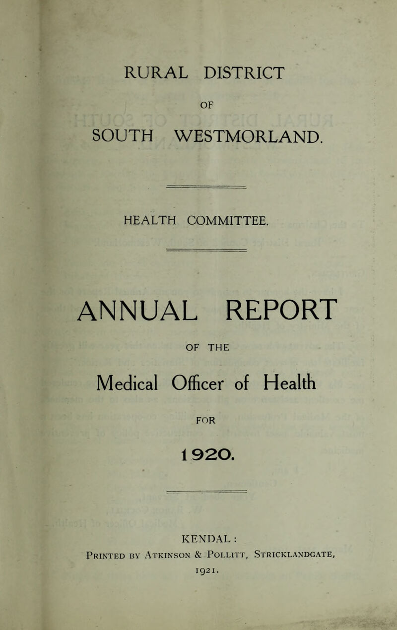 RURAL DISTRICT OF SOUTH WESTMORLAND. HEALTH COMMITTEE. ANNUAL REPORT OF THE Medical Officer of Health 1920. KENDAL; Printed by Atkinson & Poixitt, Stricklandgate,