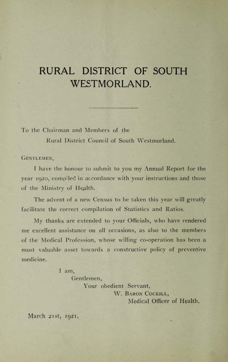 RURAL DISTRICT OF SOUTH WESTMORLAND. To the Chairman and Members of the Rural District Council of South Westmorland. CF.N'Tl.n.MI'N', I have the honour to submit to you my Annual Report for the year 1920, compued in accordance with your instructions and those of the Ministry of Health. The advent of a new Census to be taken this year will greatly facilitate the correct compilation of Statistics and Ratios. My thanks are extended to your Officials, who have rendered me excellent assistance on all occasions, as also to the members of the Medical Profession, whose willing co-operation has been a most valuable asset towards a constructive policy of preventive medicine. 1 am, Cicntlemen, Vour obedient Servant, W. Baron Cockill, .Medical Officer of Health, ^Iarch 2ist, 1921,