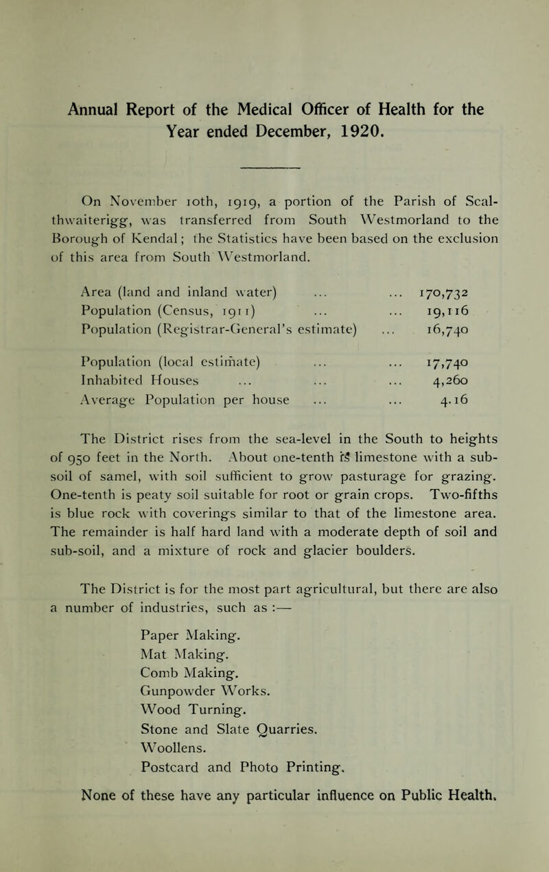 Annual Report of the Medical Officer of Health for the Year ended December, 1920. On November loth, 1919, a portion of the Parish of Scal- thwaiterigg, was transferred from South Westmorland to the Borough of Kendal; the Statistics have been based on the exclusion of this area from South W'estmorland. Area (land and inland water) Population (Census, 1911) Population (Rcgistrar-deneral’s estimate) 170,732 19,116 16,740 Population (local estimate) Inhabited Houses Average Population per house The District rises from the sea-level in the South to heights of 950 feet in the North. About one-tenth f5 limestone with a sub¬ soil of samel, with soil sufficient to grow pasturage for grazing. One-tenth is peaty soil suitable for root or grain crops. Two-fifths is blue rock with coverings similar to that of the limestone area. The remainder is half hard land with a moderate depth of soil and sub-soil, and a mixture of rock and glacier boulders. The District is for the most part agricultural, but there are also a number of industries, such as ;— Paper Making. Mat Making. Comb Making. Gunpowder Works. Wood Turning. Stone and Slate Quarries. Woollens. Postcard and Photo Printing. None of these have any particular influence on Public Health.