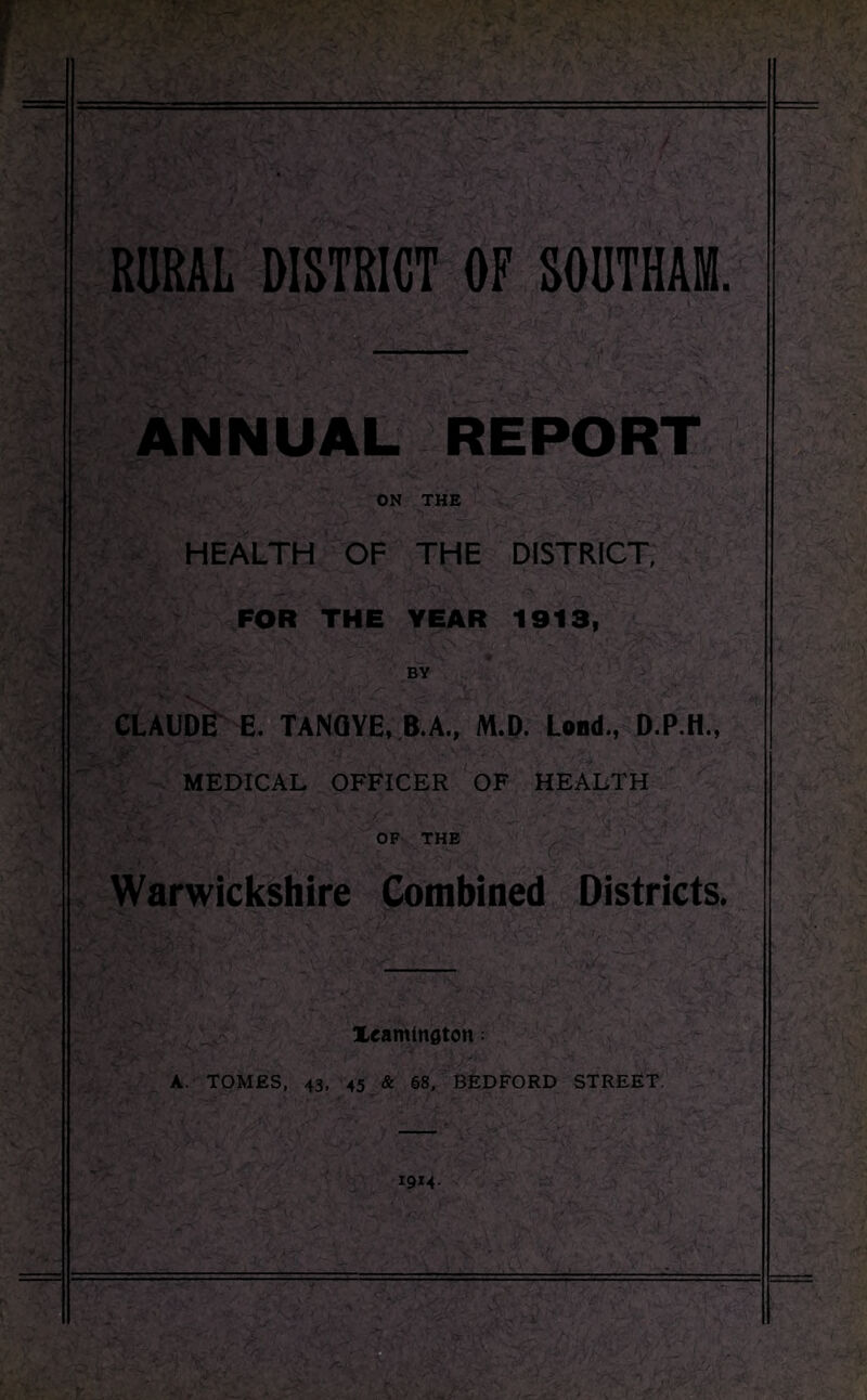 RURAL DISTRICT OF SOUTHAM. ANNUAL REPORT ON THE HEALTH OF THE DISTRICT, FOR THE YEAR 1913, CLAUDE E. TANGYE, B.A., M.D. Loud., MEDICAL OFFICER OF HEALTH OF THE Warwickshire Combined Districts. Xeamtnflton; A. TOMES, 43, 45 & 68, BEDFORD STREET. 1914.