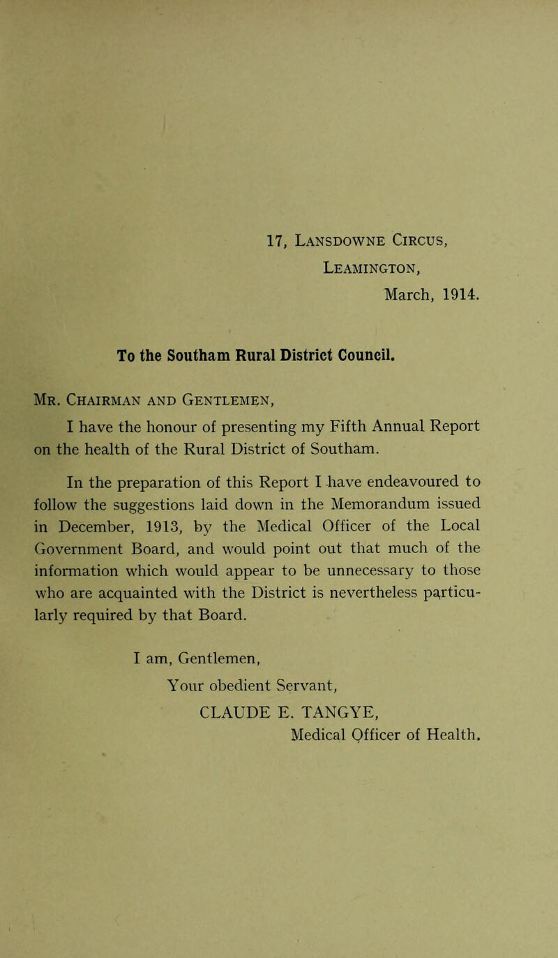 17, Lansdowne Circus, Leamington, March, 1914. To the Southam Rural District Council. Mr. Chairman and Gentlemen, I have the honour of presenting my Fifth Annual Report on the health of the Rural District of Southam. In the preparation of this Report I have endeavoured to follow the suggestions laid down in the Memorandum issued in December, 1913, by the Medical Officer of the Local Government Board, and would point out that much of the information which would appear to be unnecessary to those who are acquainted with the District is nevertheless particu¬ larly required by that Board. I am, Gentlemen, Your obedient Servant, CLAUDE E. TANG YE, Medical Officer of Health.