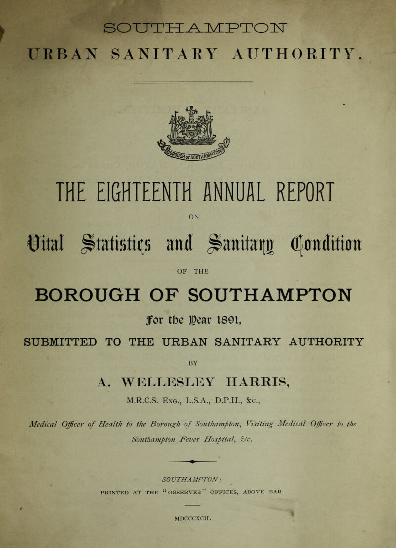 SOXJTTi^lVLPTOlT URBAN SANITARY AUTHORITY. THE EIGHTEENTH MNUAL REPORT 0ital and ^anitaiiji dfanditinn OF THE BOROUGH OF SOUTHAMPTON Jfor tbe l^ear 1891, SUBMITTED TO THE URBAN SANITARY AUTHORITY A. WELLESLEY HARRIS, M.R.C.S. Eng., L.S.A., D.P.H., &c., Medical Officer of Health to the Borough of Southampton^ Visiting Medical Officer to the Southampton Fever Hospital^ &c. SOUTHAMPTON: PRINTED AT THE “OBSERVER” OFFICES, ABOVE BAR. MDCCCXCII.