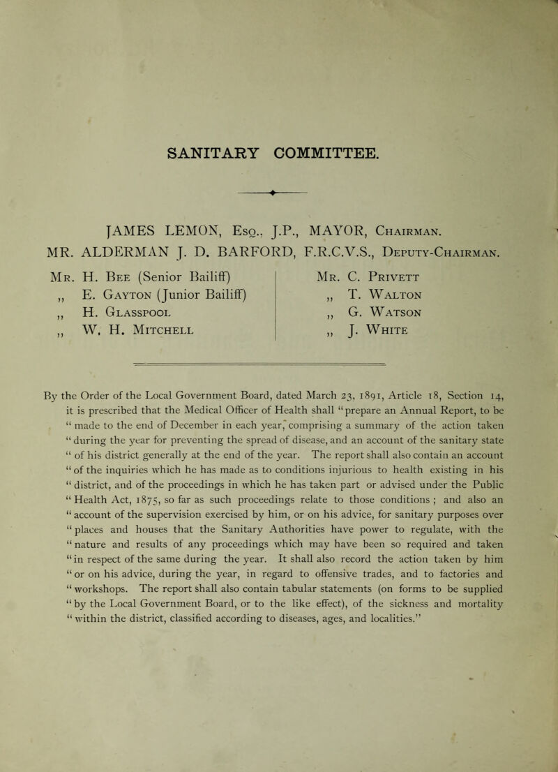 SANITARY COMMITTEE. JAMES LEMON, Eso., J.P., MAYOR, Chairman. MR. ALDERMAN J. D. BARFORD, F.R.C.V.S., Deputy-Chairman. Mr. H. Bee (Senior Bailiff) ,, E. Gayton (Junior Bailiff) ,, H. Glasspool ,, W, H. Mitchell Mr. C. Privett ,, T. Walton ,, G. Watson ,, J. White By the Order of the Local Government Board, dated March 23, 1891, Article 18, Section 14, it is prescribed that the Medical Officer of Health shall “prepare an Annual Report, to be “ made to the end of December in each year, comprising a summary of the action taken “ during the year for preventing the spread of disease, and an account of the sanitary state “ of his district generally at the end of the year. The report shall also contain an account “ of the inquiries which he has made as to conditions injurious to health existing in his “ district, and of the proceedings in which he has taken part or advised under the Public “ Health Act, 1875, so far as such proceedings relate to those conditions; and also an “ account of the supervision exercised by him, or on his advice, for sanitary purposes over “ places and houses that the Sanitary Authorities have power to regulate, with the “ nature and results of any proceedings which may have been so required and taken “ in respect of the same during the year. It shall also record the action taken by him “ or on his advice, during the year, in regard to offensive trades, and to factories and “ workshops. The report shall also contain tabular statements (on forms to be supplied “ by the Local Government Board, or to the like effect), of the sickness and mortality “within the district, classified according to diseases, ages, and localities.’’