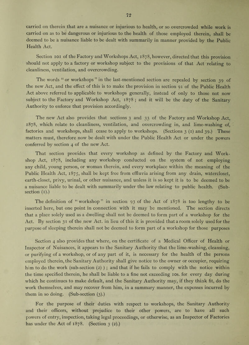 carried on therein that are a nuisance or injurious to health, or so overcrowded while work is carried on as to be dangerous or injurious to the health of those employed therein, shall be deemed to be a nuisance liable to be dealt with summarily in manner provided by the Public Health Act. Section loi of the Factory and Workshops Act, 1878, however, directed that this provision should not apply to a factory or workshop subject to the provisions of that Act relating to cleanliness, ventilation, and overcrowding. The words “ or workshops ” in the last-mentioned section are repealed by section 39 of the new Act, and the effect of this is to make the provision in section 91 of the Public Health Act above referred to applicable to workshops generally, instead of only to those not now subject to the Factory and Workshop Act, 1878; and it will be the duty of the Sanitary Authority to enforce that provision accordingly. The new Act also provides that sections 3 and 33 of the Factory and Workshop Act, 1878, which relate to cleanliness, ventilation, and overcrowding in, and lime-washing of, factories and workshops, shall cease to apply to workshops. (Sections 3(1) and 39.) These matters must, therefore now be dealt with under the Public Health Act or under the powers conferred by section 4 of the new Act. That section provides that every workshop as defined by the Factory and Work¬ shop Act, 1878, including any workshop conducted on the system of not employing any child, young person, or woman therein, and every workplace within the meaning of the Public Health Act, 1875, shall be kept free from effluvia arising from any drain, watercloset, earth-closet, privy, urinal, or other nuisance, and unless it is so kept it is to be deemed to be a nuisance liable to be dealt with summarily under the law relating to public health. (Sub¬ section (i).) The definition of “workshop” in section 93 of the Act of 1878 is too lengthy to be inserted here, but one point in connection with it may be mentioned. The section directs that a place solely used as a dwelling shall not be deemed to form part of a workshop for the Act. By section 31 of the new Act. in lieu of this it is provided that a room solely used for the purpose of sleeping therein shall not be deemed to form part of a workshop for those purposes Section 4 also provides that where, on the certificate of a Medical Officer of Health or Inspector of Nuisances, it appears to the Sanitary Authority that the lime-washing, cleansing, or purifying of a workshop, or of any part of it, is necessary for the health of the persons employed therein, the Sanitary Authority shall give notice to the owner or occupier, requiring him to do the work (sub-section (2) ) ; and that if he fails to comply with the notice within the time specified therein, he shall be liable to a fine not exceeding los. for every day during which he continues to make default, and the Sanitary Authority may, if they think fit, do the work themselves, and may recover from him, in a summary manner, the expenses incurred by them in so doing. (Sub-section (3).) For the purpose of their duties with respect to workshops, the Sanitary Authority and their officers, without prejudice to their other powers, are to have all such powers of entry, inspection, taking legal proceedings, or otherwise, as an Inspector of Factories has under the Act of 1878. (Section 3 (2).)