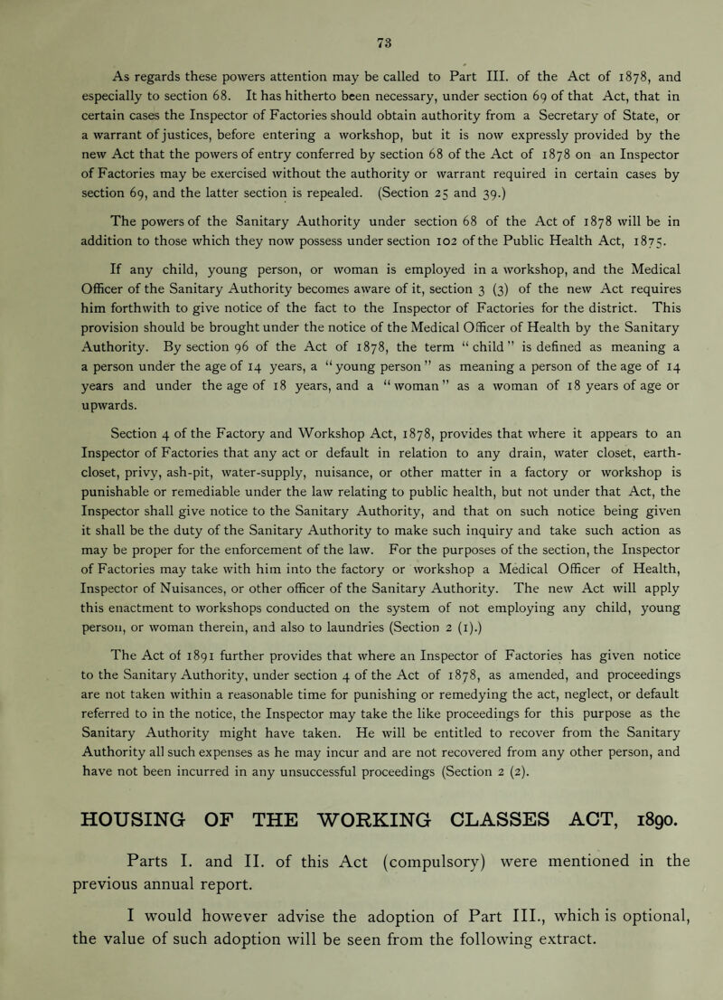 As regards these powers attention may be called to Part III. of the Act of 1878, and especially to section 68. It has hitherto been necessary, under section 69 of that Act, that in certain cases the Inspector of Factories should obtain authority from a Secretary of State, or a warrant of justices, before entering a workshop, but it is now expressly provided by the new Act that the powers of entry conferred by section 68 of the Act of 1878 on an Inspector of Factories may be exercised without the authority or warrant required in certain cases by section 69, and the latter section is repealed. (Section 25 and 39.) The powers of the Sanitary Authority under section 68 of the Act of 1878 will be in addition to those which they now possess under section 102 of the Public Health Act, 1875. If any child, young person, or woman is employed in a workshop, and the Medical Officer of the Sanitary Authority becomes aware of it, section 3 (3) of the new Act requires him forthwith to give notice of the fact to the Inspector of Factories for the district. This provision should be brought under the notice of the Medical Officer of Health by the Sanitary Authority. By section 96 of the Act of 1878, the term “child’’ is defined as meaning a a person under the age of 14 years, a “ young person ’’ as meaning a person of the age of 14 years and under the age of 18 years, and a “woman” as a woman of 18 years of age or upwards. Section 4 of the Factory and Workshop Act, 1878, provides that where it appears to an Inspector of Factories that any act or default in relation to any drain, water closet, earth- closet, privy, ash-pit, water-supply, nuisance, or other matter in a factory or workshop is punishable or remediable under the law relating to public health, but not under that Act, the Inspector shall give notice to the Sanitary Authority, and that on such notice being given it shall be the duty of the Sanitary Authority to make such inquiry and take such action as may be proper for the enforcement of the law. For the purposes of the section, the Inspector of Factories may take with him into the factory or workshop a Medical Officer of Health, Inspector of Nuisances, or other officer of the Sanitary Authority. The new Act will apply this enactment to workshops conducted on the system of not employing any child, young person, or woman therein, and also to laundries (Section 2 (i).) The Act of 1891 further provides that where an Inspector of Factories has given notice to the Sanitary Authority, under section 4 of the Act of 1878, as amended, and proceedings are not taken within a reasonable time for punishing or remedying the act, neglect, or default referred to in the notice, the Inspector may take the like proceedings for this purpose as the Sanitary Authority might have taken. He will be entitled to recover from the Sanitary Authority all such expenses as he may incur and are not recovered from any other person, and have not been incurred in any unsuccessful proceedings (Section 2 (2). HOUSING OF THE WORKING CLASSES ACT, 1890. Parts 1. and II. of this Act (compulsory) were mentioned in the previous annual report. I would however advise the adoption of Part III., which is optional, the value of such adoption will be seen from the following extract.