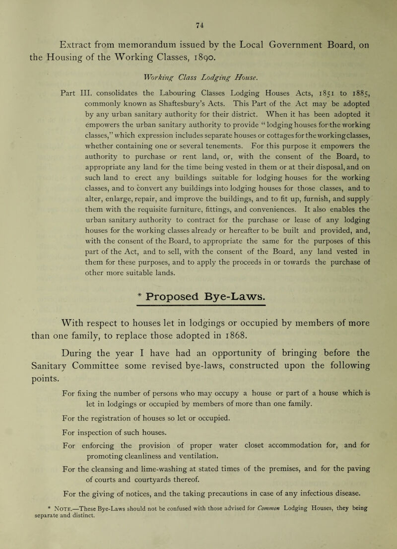 Extract from memorandum issued by the Local Government Board, on the Housing of the Working Classes, i8qo. Working Class Lodging House. Part III. consolidates the Labouring Classes Lodging Houses Acts, 1851 to 1885, commonly known as Shaftesbury’s Acts. This Part of the Act may be adopted by any urban sanitary authority for their district. When it has been adopted it empowers the urban sanitary authority to provide “ lodging houses for'the working classes,” which expression includes separate houses or cottagesfor the working classes, whether containing one or several tenements. For this purpose it empowers the authority to purchase or rent land, or, with the consent of the Board, to appropriate any land for the time being vested in them or at their disposal, and on such land to erect any buildings suitable for lodging houses for the working classes, and to convert any buildings into lodging houses for those classes, and to alter, enlarge, repair, and improve the buildings, and to fit up, furnish, and supply them with the requisite furniture, fittings, and conveniences. It also enables the urban sanitary authority to contract for the purchase or lease of any lodging houses for the working classes already or hereafter to be built and provided, and, with the consent of the Board, to appropriate the same for the purposes of this part of the Act, and to sell, with the consent of the Board, any land vested in them for these purposes, and to apply the proceeds in or towards the purchase of other more suitable lands. * Proposed Bye-Laws. With respect to houses let in lodgings or occupied by members of more than one family, to replace those adopted in 1868. During the year I have had an opportunity of bringing before the Sanitary Committee some revised bye-laws, constructed upon the following points. For fixing the number of persons who may occupy a house or part of a house which is let in lodgings or occupied by members of more than one family. For the registration of houses so let or occupied. For inspection of such houses. For enforcing the provision of proper water closet accommodation for, and for promoting cleanliness and ventilation. For the cleansing and lime-washing at stated times of the premises, and for the paving of courts and courtyards thereof. For the giving of notices, and the taking precautions in case of any infectious disease. * Note.—These Bye-Laws should not be confused with those advised for Lodging Houses, they being separate and distinct.