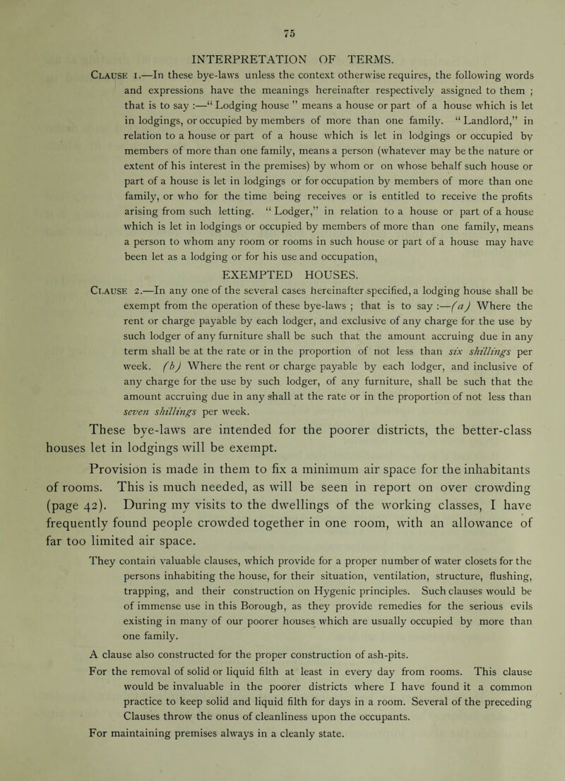 INTERPRETATION OF TERMS. Clause i.—In these bye-laws unless the context otherwise requires, the following words and expressions have the meanings hereinafter respectively assigned to them ; that is to say ;—“ Lodging house ” means a house or part of a house which is let in lodgings, or occupied by members of more than one family. “Landlord,” in relation to a house or part of a house which is let in lodgings or occupied by members of more than one family, means a person (whatever may be the nature or extent of his interest in the premises) by whom or on whose behalf such house or part of a house is let in lodgings or for occupation by members of more than one family, or who for the time being receives or is entitled to receive the profits arising from such letting. “ Lodger,” in relation to a house or part of a house which is let in lodgings or occupied by members of more than one family, means a person to whom any room or rooms in such house or part of a house may have been let as a lodging or for his use and occupation. EXEMPTED HOUSES. Ct.ause 2.—In any one of the several cases hereinafter .specified, a lodging house shall be exempt from the operation of these bye-laws ; that is to say :—f a J Where the rent or charge payable by each lodger, and exclusive of any charge for the use by such lodger of any furniture shall be such that the amount accruing due in any term shall be at the rate or in the proportion of not less than stx shillings per week, (b) Where the rent or charge payable by each lodger, and inclusive of any charge for the use by such lodger, of any furniture, shall be such that the amount accruing due in any shall at the rate or in the proportion of not less than seven shillings per week. These bye-laws are intended for the poorer districts, the better-class houses let in lodgings will be exempt. Provision is made in them to fix a minimum air space for the inhabitants of rooms. This is much needed, as will be seen in report on over crowding (page 42). During my visits to the dwellings of the working classes, I have frequently found people crowded together in one room, with an allowance of far too limited air space. They contain valuable clauses, which provide for a proper number of water closets for the persons inhabiting the house, for their situation, ventilation, structure, flushing, trapping, and their construction on Hygenic principles. Such clauses would be of immense use in this Borough, as they provide remedies for the serious evils existing in many of our poorer houses which are usually occupied by more than one family. A clause also constructed for the proper construction of ash-pits. For the removal of solid or liquid filth at least in every day from rooms. This clause would be invaluable in the poorer districts where I have found it a common practice to keep solid and liquid filth for days in a room. Several of the preceding Clauses throw the onus of cleanliness upon the occupants. For maintaining premises always in a cleanly state.