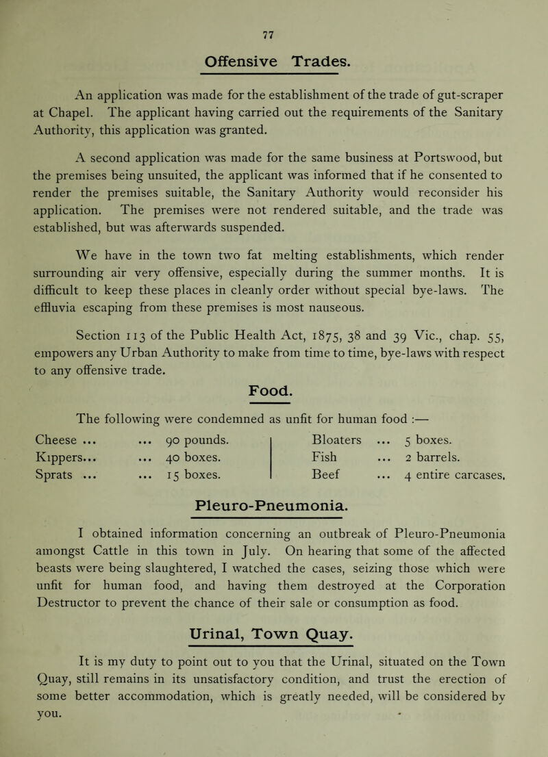 Offensive Trades. An application was made for the establishment of the trade of gut-scraper at Chapel. The applicant having carried out the requirements of the Sanitary Authority, this application was granted. A second application was made for the same business at Portswood, but the premises being unsuited, the applicant was informed that if he consented to render the premises suitable, the Sanitary Authority would reconsider his application. The premises were not rendered suitable, and the trade was established, but was afterwards suspended. We have in the town two fat melting establishments, which render surrounding air very offensive, especially during the summer months. It is difficult to keep these places in cleanly order without special bye-laws. The effluvia escaping from these premises is most nauseous. Section 113 of the Public Health Act, 1875, 38 and 39 Vic., chap. 55, empowers any Urban Authority to make from time to time, bye-laws with respect to any offensive trade. Food. The following were condemned as unfit for human food :— Cheese ... Kippers... Sprats ... ... 90 pounds ... 40 boxes. ... 15 boxes. Bloaters ... 5 boxes. Fish ... 2 barrels. Beef ... 4 entire carcases. Pleuro-Pneumonia. I obtained information concerning an outbreak of Pleuro-Pneumonia amongst Cattle in this town in July. On hearing that some of the affected beasts were being slaughtered, I watched the cases, seizing those which were unfit for human food, and having them destroyed at the Corporation Destructor to prevent the chance of their sale or consumption as food. Urinal, Town Quay. It is my duty to point out to you that the Urinal, situated on the Town Quay, still remains in its unsatisfactory condition, and trust the erection of some better accommodation, which is greatly needed, will be considered by you.