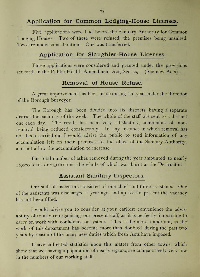 Application for Common Lodging-House Licenses. Five applications were laid before the Sanitary Authority for Common Lodging Houses. Two of these were refused, the premises being unsuited. Two are under consideration. One was transferred. Application for Slaughter-House Licenses. Three applications were considered and granted under the provisions set forth in the Public Health Amendment Act, Sec. 29. (See new Acts). Removal of House Refuse. A great improvement has been made during the year under the direction of the Borough Surveyor. The Borough has been divided into six districts, having a separate district for each day of the week. The whole of the staff are sent to a distinct one each day. The result has been very satisfactory, complaints of non¬ removal being reduced considerably. In any instance in which removal has not been carried out I would advise the public to send information of any accumulation left on their premises, to the office of the Sanitary Authority, and not allow the accumulation to increase. The total number of ashes removed during the year amounted to nearly 18,000 loads or 25,000 tons, the whole of which was burnt at the Destructor. Assistant Sanitary Inspectors. Our staff of inspectors consisted of one chief and three assistants. One of the assistants was discharged a year ago, and up to the present the vacancy has not been filled. I would advise you to consider at your earliest convenience the advis¬ ability of totally re-organising our present staff, as it is perfectly impossible to carry on work with confidence or system. This is the more important, as the work of this department has become more than doubled during the past two years by reason of the many new duties which fresh Acts have imposed. I have collected statistics upon this matter from other towns, which show that we, having a population of nearly 65,000, are comparatively very low in the numbers of our working staff.