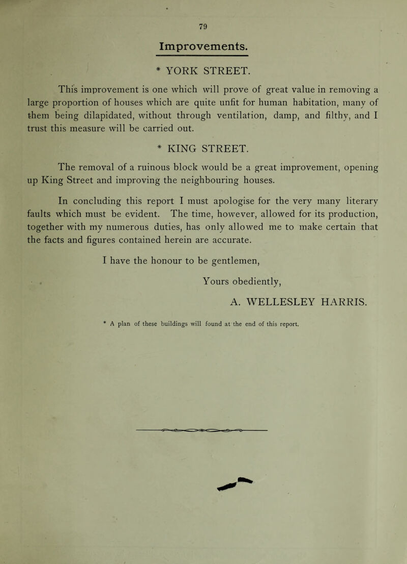 Improvements. * YORK STREET. This improvement is one which will prove of great value in removing a large proportion of houses which are quite unfit for human habitation, many of them being dilapidated, without through ventilation, damp, and filthy, and I trust this measure will be carried out. * KING STREET. The removal of a ruinous block would be a great improvement, opening up King Street and improving the neighbouring houses. In concluding this report I must apologise for the very many literary faults which must be evident. The time, however, allowed for its production, together with my numerous duties, has only allowed me to make certain that the facts and figures contained herein are accurate. I have the honour to be gentlemen. Yours obediently, A. WELLESLEY HARRIS. * A plan of these buildings will found at the end of this report.