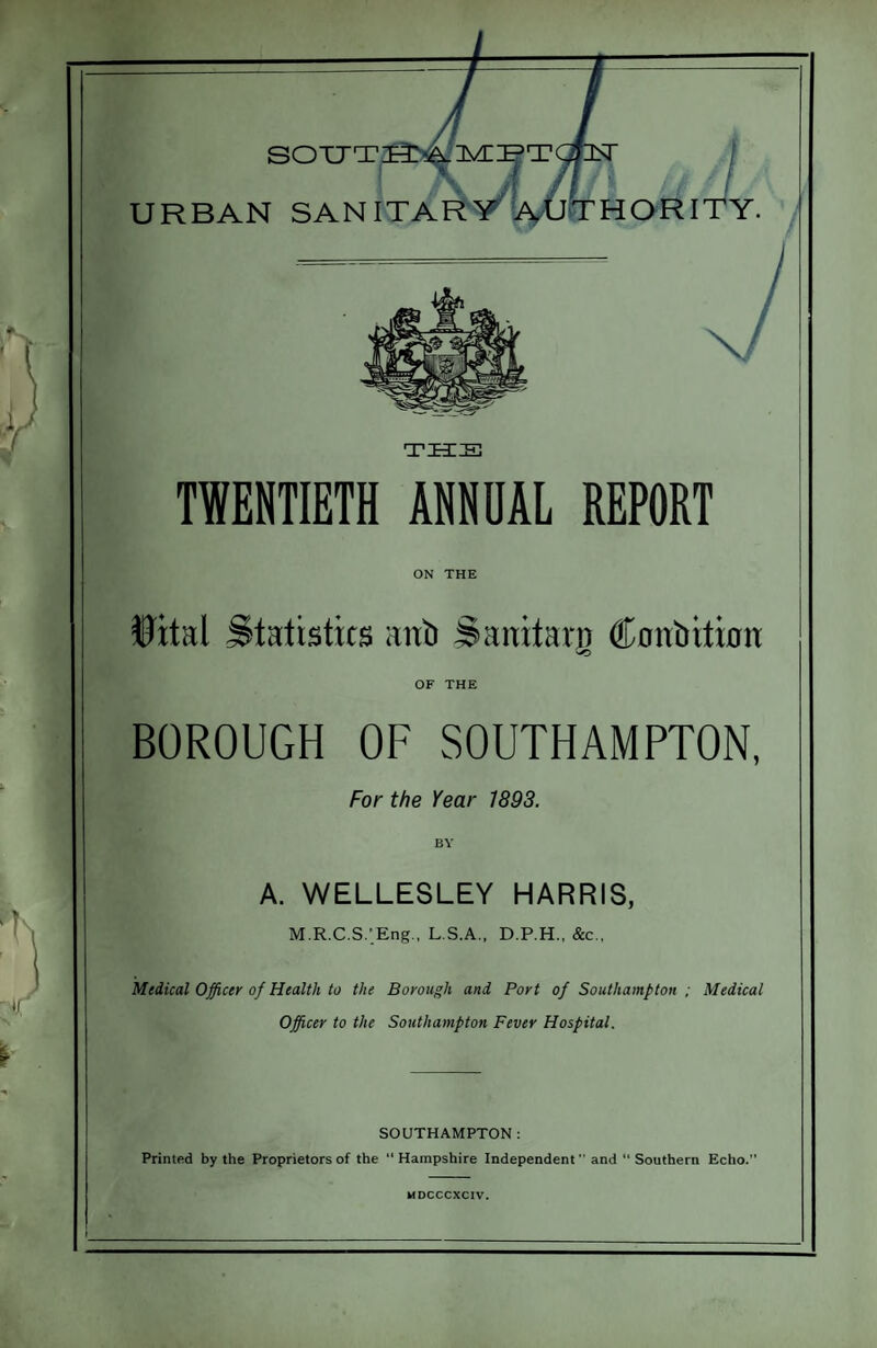 TWENTIETH ANNUAL REPORT ON THE Wtal Statistics anb Saititan) ffonbitmn OF THE BOROUGH OF SOUTHAMPTON, For the Year 1893. A. WELLESLEY HARRIS, M.R.C.S.'Eng., L.S.A., D.P.H., &c., Medical Officer of Health to the Borough and Port of Southampton ; Medical Officer to the Southampton Fever Hospital. SOUTHAMPTON; Printed by the Proprietors of the “ Hampshire Independent ’’ and “ Southern Echo.”