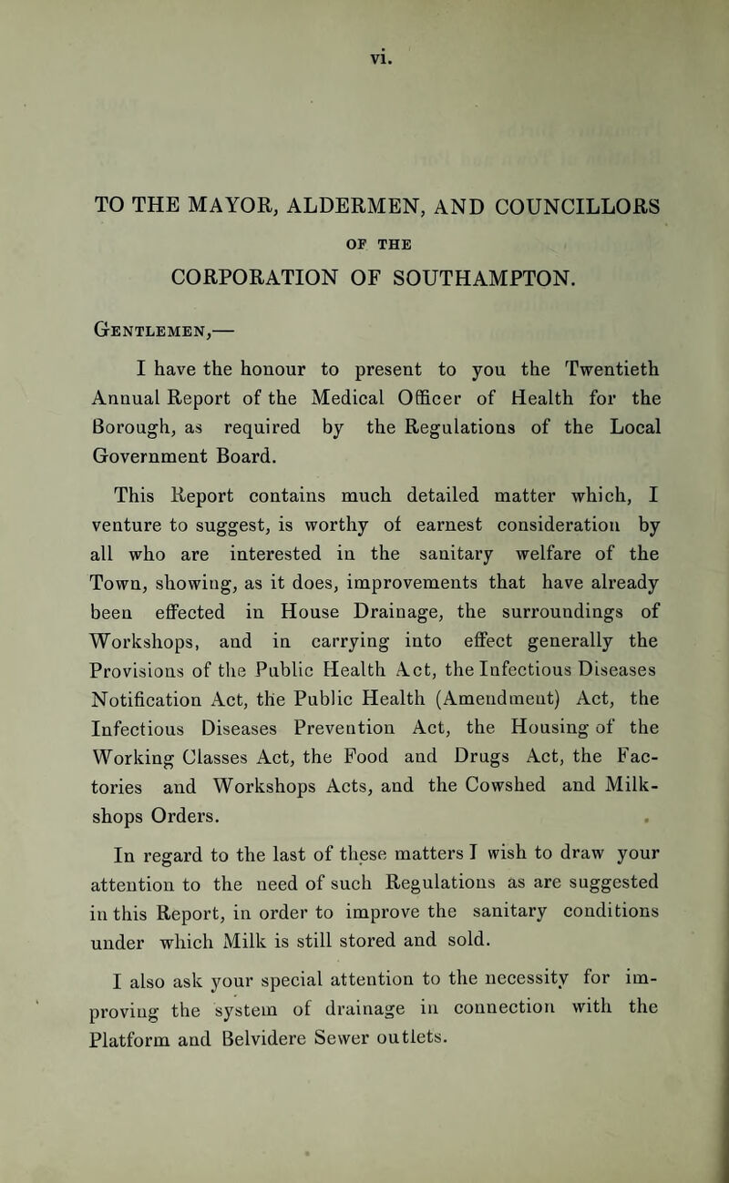 TO THE MAYOR, ALDERMEN, AND COUNCILLORS OF THE CORPORATION OF SOUTHAMPTON. Gentlemen,— I have the honour to present to you the Twentieth Annual Report of the Medical Officer of Health for the Borough, as required by the Regulations of the Local Government Board. This Report contains much detailed matter which, I venture to suggest, is worthy of earnest consideration by all who are interested in the sanitary welfare of the Town, showing, as it does, improvements that have already been effected in House Drainage, the surroundings of Workshops, and in carrying into effect generally the Provisions of the Public Health Act, the Infectious Diseases Notification Act, the Public Health (Amendment) Act, the Infectious Diseases Prevention Act, the Housing of the Working Classes Act, the Food and Drugs Act, the Fac¬ tories and Workshops Acts, and the Cowshed and Milk- shops Orders. In regard to the last of these matters I wish to draw your attention to the need of such Regulations as are suggested in this Report, in order to improve the sanitary conditions under which Milk is still stored and sold. I also ask your special attention to the necessity for im¬ proving the system of drainage in connection with the Platform and Belvidere Sewer outlets.