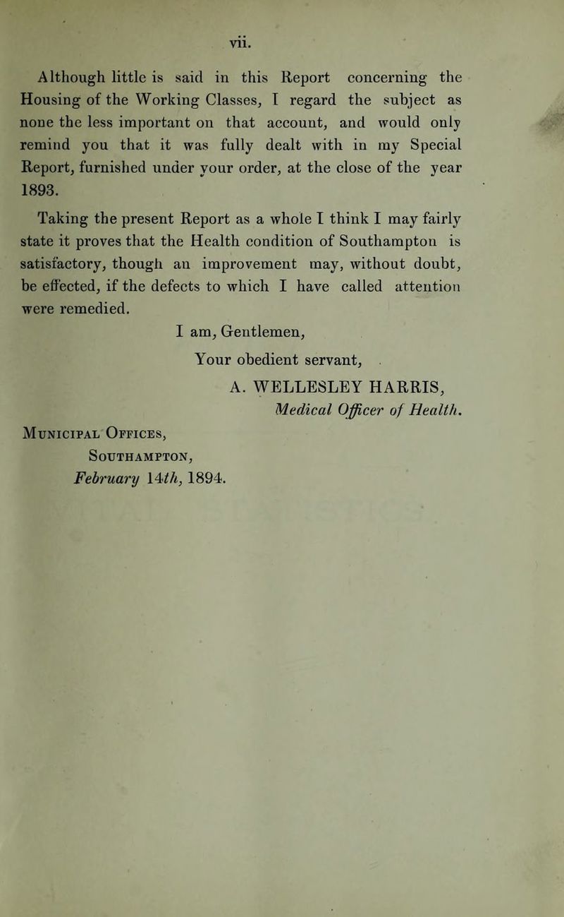 Vll. Although little is said in this Report eoneerning the Housing of the Working Classes, I regard the subject as none the less important on that account, and would only remind you that it was fully dealt with in my Special Report, furnished under your order, at the close of the year 1893. Taking the present Report as a whole I think I may fairly state it proves that the Health condition of Southampton is satisfactory, though an improvement may, without doubt, be effected, if the defects to which I have called attention were remedied. I am. Gentlemen, Your obedient servant, A. WELLESLEY HARRIS, Medical Officer of Health. Municipal Offices, Southampton, February i4<th, 1894.